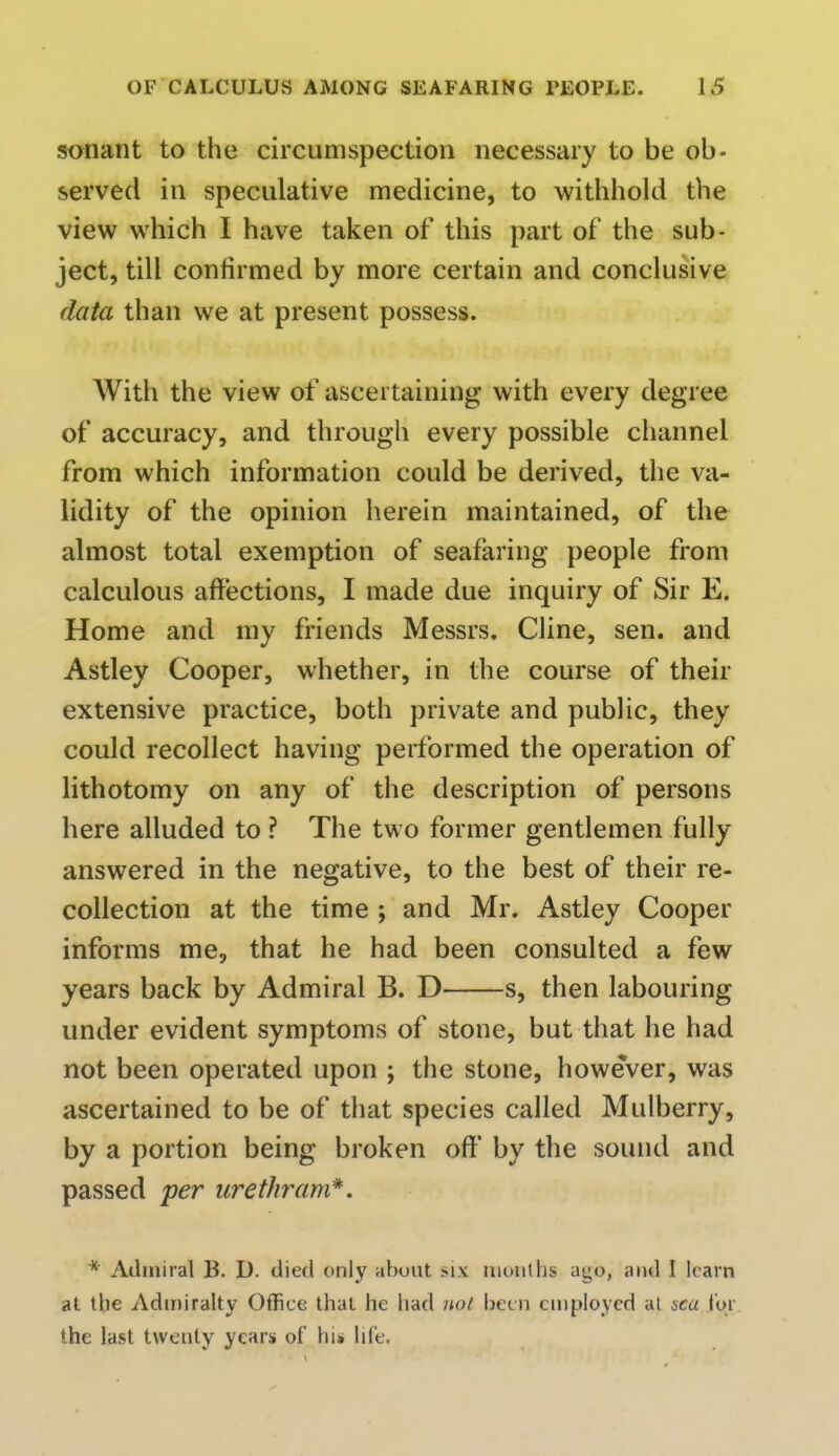 sonant to the circumspection necessary to be ob- served in speculative medicine, to withhold the view which I have taken of this part of the sub- ject, till confirmed by more certain and conclusive data than we at present possess. With the view of ascertaining with every degree of accuracy, and through every possible channel from which information could be derived, the va- lidity of the opinion herein maintained, of the almost total exemption of seafaring people from calculous affections, I made due inquiry of Sir E. Home and my friends Messrs. Cline, sen. and Astley Cooper, whether, in the course of their extensive practice, both private and public, they could recollect having performed the operation of lithotomy on any of the description of persons here alluded to ? The two former gentlemen fully answered in the negative, to the best of their re- collection at the time ; and Mr. Astley Cooper informs me, that he had been consulted a few years back by Admiral B. D s, then labouring under evident symptoms of stone, but that he had not been operated upon ; the stone, however, was ascertained to be of that species called Mulberry, by a portion being broken off by the sound and passed per urethram*. * Admiral B. D. died only about >ix months ago, and I learn at the Admiralty Office that he had no/ been employed aj sea for the last twenty years of bis life.