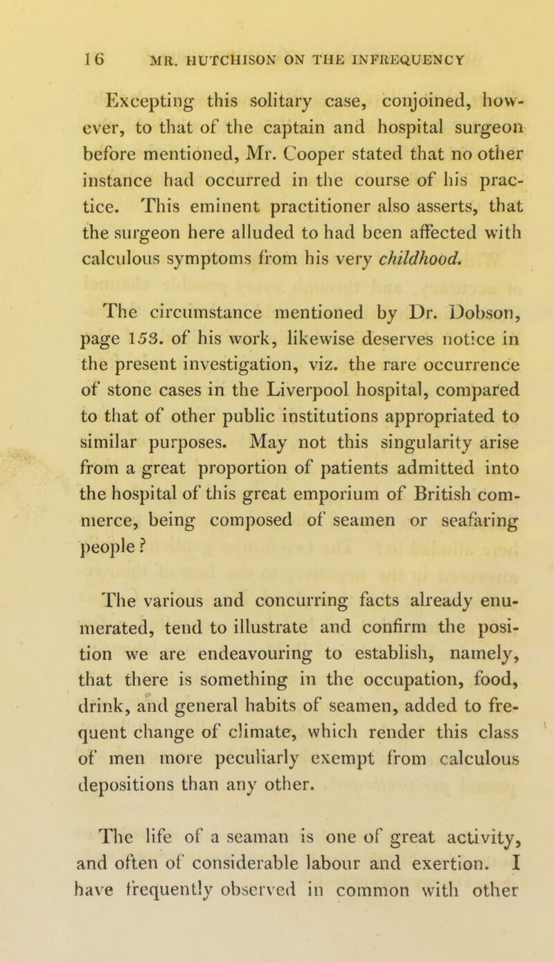 Excepting this solitary case, conjoined, how- ever, to that of the captain and hospital surgeon before mentioned, Mr. Cooper stated that no other instance had occurred in the course of his prac- tice. This eminent practitioner also asserts, that the surgeon here alluded to had been affected with calculous symptoms from his very childhood. The circumstance mentioned by Dr. Dobson, page 153. of his work, likewise deserves notice in the present investigation, viz. the rare occurrence of stone cases in the Liverpool hospital, compared to that of other public institutions appropriated to similar purposes. May not this singularity arise from a great proportion of patients admitted into the hospital of this great emporium of British com- merce, being composed of seamen or seafaring people ? The various and concurring facts already enu- merated, tend to illustrate and confirm the posi- tion we are endeavouring to establish, namely, that there is something in the occupation, food, drink, and general habits of seamen, added to fre- quent change of climate, which render this class of men more peculiarly exempt from calculous depositions than any other. The life of a seaman is one of great activity, and often of considerable labour and exertion. I have frequently observed in common with other