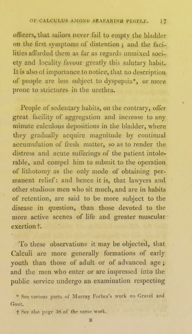 officers, that sailors never fail to empty the bladder on the first symptoms of distention j and the faci- lities afforded them as far as regards unmixed soci- ety and locality favour greatly this salutary habit. It is also of importance to notice, that no description of people are less subject to dyspepsia*, or more prone to strictures in the urethra. People of sedentary habits, on the contrary, offer great facility of aggregation and increase to any minute calculous depositions in the bladder, where they gradually acquire magnitude by continual accumulation of fresh matter, so as to render the distress and acute sufferings of the patient intole- rable, and compel him to submit to the operation of lithotomy as the only mode of obtaining per- manent relief: and hence it is, that lawyers and other studious men who sit much, and are in habits of retention, are said to be more subject to the disease in question, than those devoted to the more active scenes of life and greater muscular exertion t. To these observations it may be objected, that Calculi are more generally formations of early youth than those of adult or of advanced age ; and the men who enter or are impressed into the public service undergo an examination respecting * See various parts of Murray Forbcs's work on (travel and Gout. f See also page 38 of the same work. B