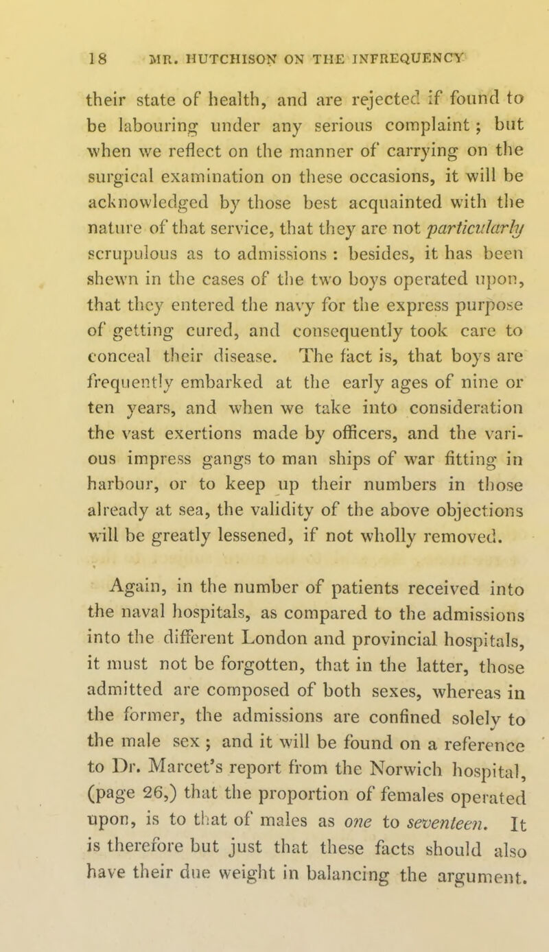 their state of health, and are rejectee1, if found to be labouring under any serious complaint ; but when we reflect on the manner of carrying on the surgical examination on these occasions, it will be acknowledged by those best acquainted with the nature of that service, that they are not particularly scrupulous as to admissions : besides, it has been shewn in the cases of the two boys operated upon, that they entered the navy for the express purpose of getting cured, and consequently took care to conceal their disease. The fact is, that boys are frequently embarked at the early ages of nine or ten years, and when we take into consideration the vast exertions made by officers, and the vari- ous impress gangs to man ships of war fitting in harbour, or to keep up their numbers in those already at sea, the validity of the above objections will be greatly lessened, if not wholly removed. Again, in the number of patients received into the naval hospitals, as compared to the admissions into the different London and provincial hospitals, it must not be forgotten, that in the latter, those admitted are composed of both sexes, whereas in the former, the admissions are confined solelv to the male sex ; and it will be found on a reference to Dr. Marcet's report from the Norwich hospital, (page 26,) that the proportion of females operated upon, is to that of males as one to seventeen. It is therefore but just that these facts should also have their due weight in balancing the argument.