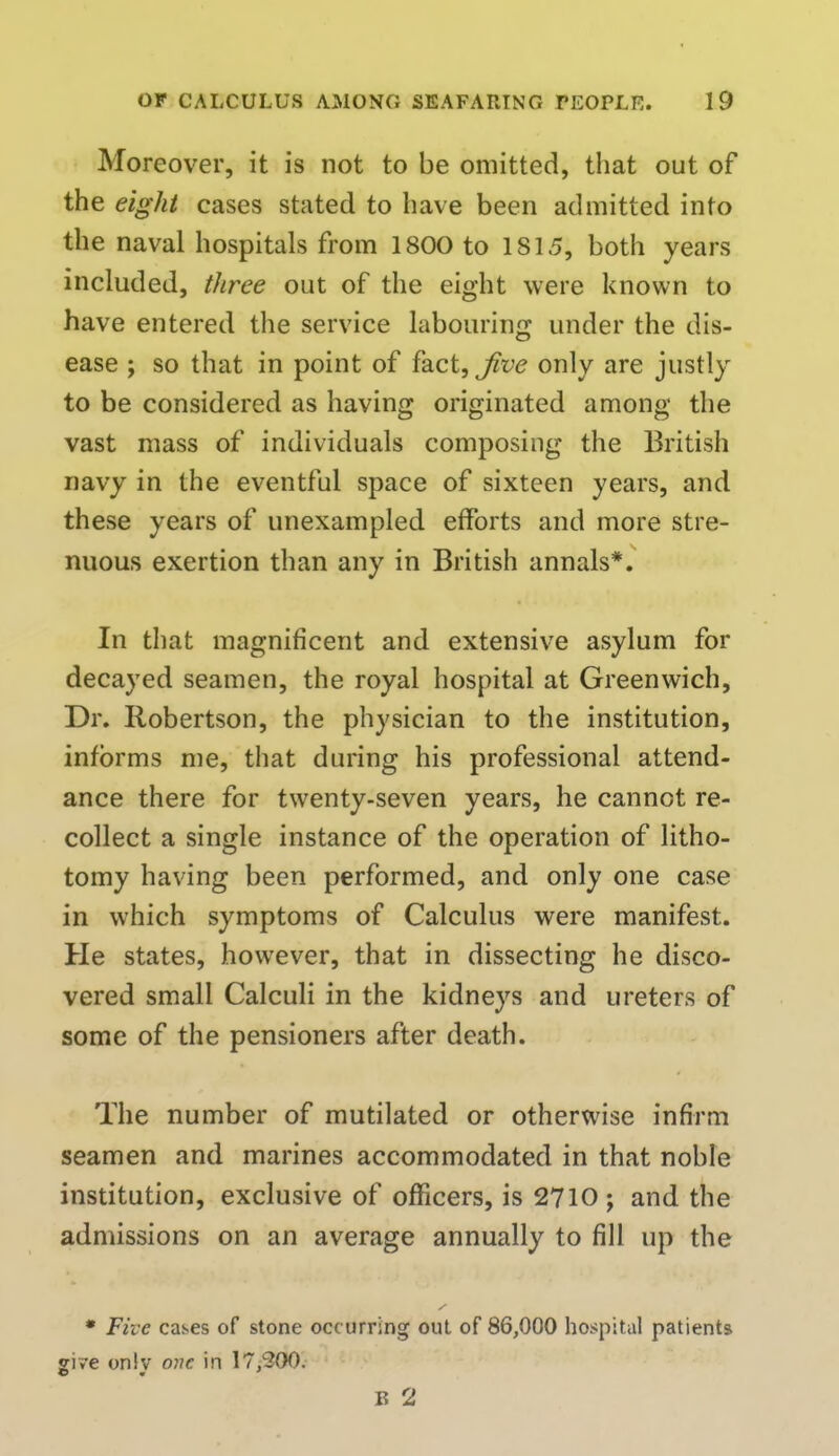 Moreover, it is not to be omitted, that out of the eight cases stated to have been admitted into the naval hospitals from 1800 to 1S15, both years included, three out of the eight were known to have entered the service labouring under the dis- ease ; so that in point of fact, jive only are justly to be considered as having originated among the vast mass of individuals composing the British navy in the eventful space of sixteen years, and these years of unexampled efforts and more stre- nuous exertion than any in British annals*. In that magnificent and extensive asylum for decayed seamen, the royal hospital at Greenwich, Dr. Robertson, the physician to the institution, informs me, that during his professional attend- ance there for twenty-seven years, he cannot re- collect a single instance of the operation of litho- tomy having been performed, and only one case in which symptoms of Calculus were manifest. He states, however, that in dissecting he disco- vered small Calculi in the kidneys and ureters of some of the pensioners after death. The number of mutilated or otherwise infirm seamen and marines accommodated in that noble institution, exclusive of officers, is 2710; and the admissions on an average annually to fill up the * Five cases of stone occurring out of 86,000 hospital patients give only one in 17/300. B 2