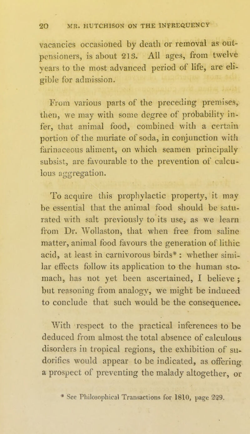 vacancies occasioned by death or removal as out- pensioners, is about 213. All ages, from twelve years to the most advanced period of life, are eli- gible for admission. From various parts of the preceding premises, then, we may with some degree of probability in- fer, that animal food, combined with a certain portion of the muriate of soda, in conjunction with farinaceous aliment, on which seamen principally subsist, are favourable to the prevention of calcu- lous aggregation. To acquire this prophylactic property, it may be essential that the animal food should be satu- rated with salt previously to its use, as we learn from Dr. Wollaston, that when free from saline matter, animal food favours the generation of lithic acid, at least in carnivorous birds* : whether simi- lar effects follow its application to the human sto- mach, has not yet been ascertained, I believe ; but reasoning from analogy, we might be induced to conclude that such would be the consequence. With respect to the practical inferences to be deduced from almost the total absence of calculous disorders in tropical regions, the exhibition of su- dorifics would appear to be indicated, as offering a prospect of preventing the malady altogether, or * See Philosophical Transactions for 1810, page 229.