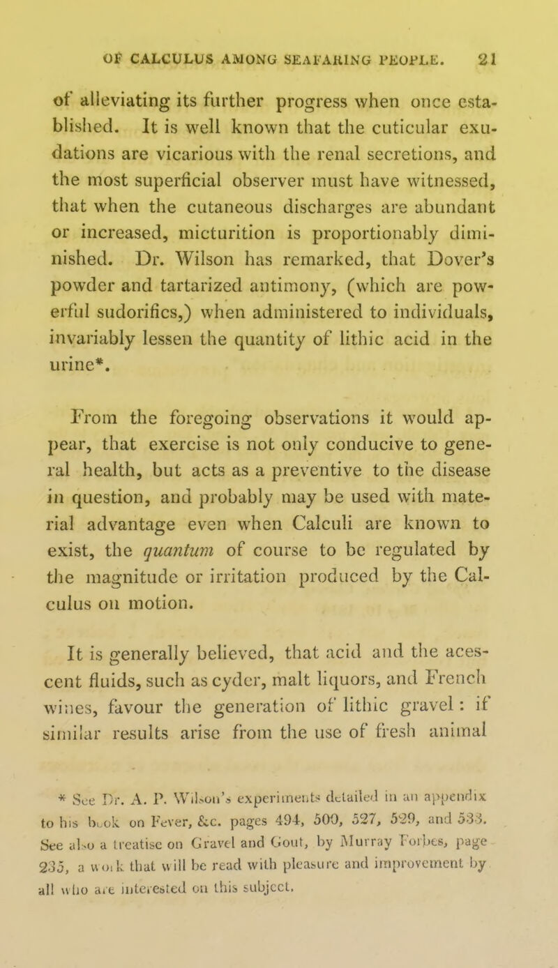 of alleviating its further progress when once esta- blished. It is well known that the cuticular exu- dations are vicarious with the renal secretions, and the most superficial observer must have witnessed, that when the cutaneous discharges are abundant or increased, micturition is proportionably dimi- nished. Dr. Wilson has remarked, that Dover's powder and tartarized antimony, (which are pow- erful sudorifics,) when administered to individuals, invariably lessen the quantity of lithic acid in the urine*. From the foregoing observations it would ap- pear, that exercise is not only conducive to gene- ral health, but acts as a preventive to the disease in question, and probably may be used with mate- rial advantage even when Calculi are known to exist, the quantum of course to be regulated by the magnitude or irritation produced by the Cal- culus on motion. It is generally believed, that acid and the aces- cent fluids, such as cyder, malt liquors, and French wines, favour the generation of lithic gravel: if similar results arise from the use of fresh animal * See Dr. A. P. Wit-on's experiments detailed in an appendix to his b. ok on Fever, &c. pages 494, 500, 527, 520, and 5S1. See ih& a treatise on Gravel and Gout, by Murray Forbes, page 235, a uo.k that will be read with pleasure and improvement by all who are interested on this subject.