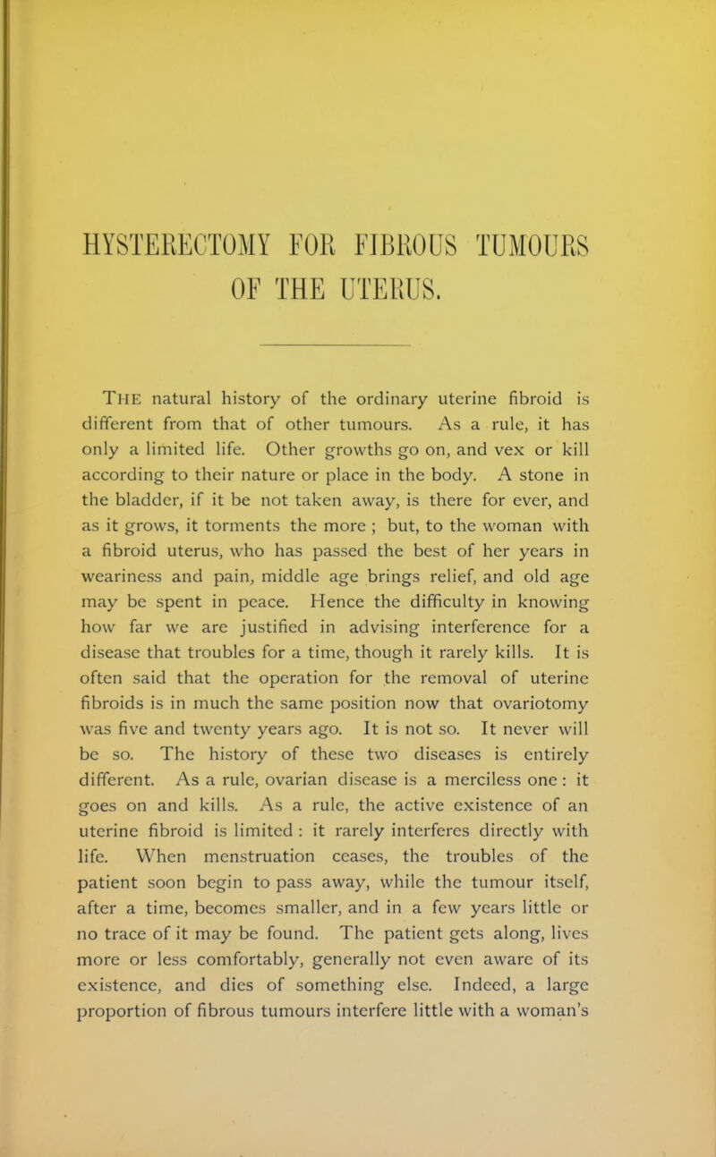 HYSTERECTOMY FOR FIBROUS TUMOURS OF THE UTERUS. The natural history of the ordinary uterine fibroid is different from that of other tumours. As a rule, it has only a limited life. Other growths go on, and vex or kill according to their nature or place in the body. A stone in the bladder, if it be not taken away, is there for ever, and as it grows, it torments the more ; but, to the woman with a fibroid uterus, who has passed the best of her years in weariness and pain, middle age brings relief, and old age may be spent in peace. Hence the difficulty in knowing how far we are justified in advising interference for a disease that troubles for a time, though it rarely kills. It is often said that the operation for the removal of uterine fibroids is in much the same position now that ovariotomy was five and twenty years ago. It is not so. It never will be so. The history of these two diseases is entirely different. As a rule, ovarian disease is a merciless one : it goes on and kills. As a rule, the active existence of an uterine fibroid is limited : it rarely interferes directly with life. When menstruation ceases, the troubles of the patient soon begin to pass away, while the tumour itself, after a time, becomes smaller, and in a few years little or no trace of it may be found. The patient gets along, lives more or less comfortably, generally not even aware of its existence, and dies of something else. Indeed, a large proportion of fibrous tumours interfere little with a woman’s