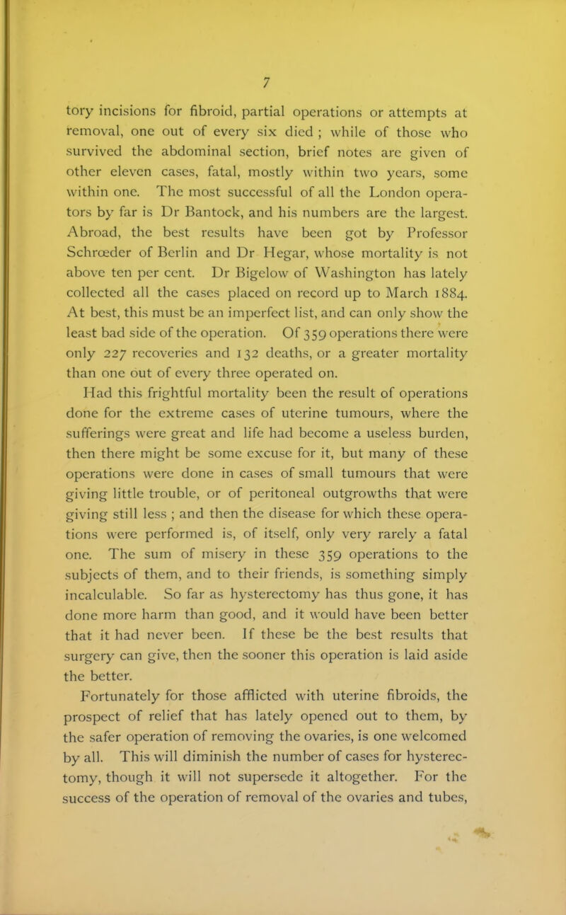 tory incisions for fibroid, partial operations or attempts at removal, one out of every six died ; while of those who survived the abdominal section, brief notes are given of other eleven cases, fatal, mostly within two years, some within one. The most successful of all the London opera- tors by far is Dr Bantock, and his numbers are the largest. Abroad, the best results have been got by Professor Schroeder of Berlin and Dr Hegar, whose mortality is not above ten per cent. Dr Bigelow of Washington has lately collected all the cases placed on record up to March 1884. At best, this must be an imperfect list, and can only show the least bad side of the operation. Of 359 operations there were only 227 recoveries and 132 deaths, or a greater mortality than one out of every three operated on. Mad this frightful mortality been the result of operations done for the extreme cases of uterine tumours, where the sufferings were great and life had become a useless burden, then there might be some excuse for it, but many of these operations were done in cases of small tumours that were giving little trouble, or of peritoneal outgrowths that were giving still less ; and then the disease for which these opera- tions were performed is, of itself, only very rarely a fatal one. The sum of misery in these 359 operations to the subjects of them, and to their friends, is something simply incalculable. So far as hysterectomy has thus gone, it has done more harm than good, and it would have been better that it had never been. If these be the best results that surgery can give, then the sooner this operation is laid aside the better. Fortunately for those afflicted with uterine fibroids, the prospect of relief that has lately opened out to them, by the safer operation of removing the ovaries, is one welcomed by all. This will dimini.sh the number of cases for hysterec- tomy, though it will not supersede it altogether. For the success of the operation of removal of the ovaries and tubes.