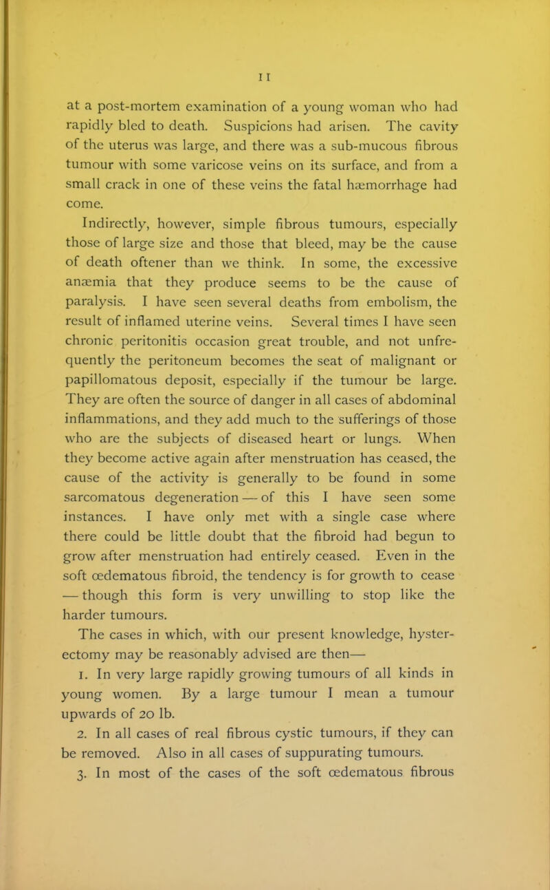at a post-mortem examination of a young woman who had rapidly bled to death. Suspicions had arisen. The cavity of the uterus was large, and there was a sub-mucous fibrous tumour with some varicose veins on its surface, and from a small crack in one of these veins the fatal haemorrhage had come. Indirectly, however, simple fibrous tumours, especially those of large size and those that bleed, may be the cause of death oftener than we think. In some, the excessive anaemia that they produce seems to be the cause of paralysis. I have seen several deaths from embolism, the result of inflamed uterine veins. Several times I have seen chronic peritonitis occasion great trouble, and not unfre- quently the peritoneum becomes the seat of malignant or papillomatous deposit, especially if the tumour be large. They are often the source of danger in all cases of abdominal inflammations, and they add much to the sufferings of those who are the subjects of diseased heart or lungs. When they become active again after menstruation has ceased, the cause of the activity is generally to be found in some sarcomatous degeneration — of this I have seen some instances. I have only met with a single case where there could be little doubt that the fibroid had begun to grow after menstruation had entirely ceased. Even in the soft oedematous fibroid, the tendency is for growth to cea.se — though this form is very unwilling to stop like the harder tumours. The cases in which, with our present knowledge, hyster- ectomy may be reasonably advised are then— 1. In very large rapidly growing tumours of all kinds in young women. By a large tumour I mean a tumour upwards of 20 lb. 2. In all cases of real fibrous cystic tumours, if they can be removed. Also in all cases of suppurating tumours. 3. In most of the cases of the soft oedematous fibrous