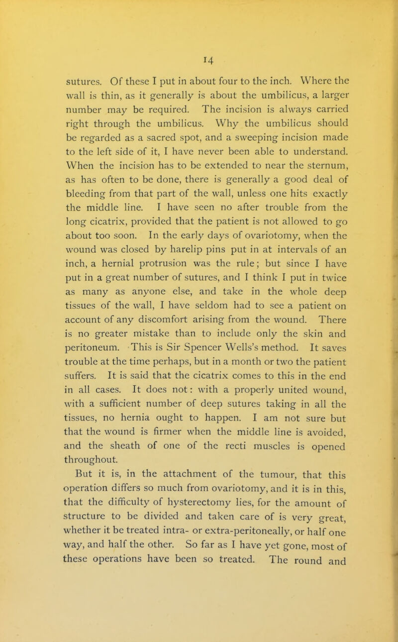 sutures. Of these I put in about four to the inch. Where the wall is thin, as it generally is about the umbilicus, a larger number may be required. The incision is always carried right through the umbilicus. Why the umbilicus should be regarded as a sacred spot, and a sweeping incision made to the left side of it, I have never been able to understand. When the incision has to be extended to near the sternum, as has often to be done, there is generally a good deal of bleeding from that part of the wall, unless one hits exactly the middle line. I have seen no after trouble from the long cicatrix, provided that the patient is not allowed to go about too soon. In the early days of ovariotomy, when the wound was closed by harelip pins put in at intervals of an inch, a hernial protrusion was the rule; but since I have put in a great number of sutures, and I think I put in twice as many as anyone else, and take in the whole deep tissues of the wall, I have seldom had to see a patient on account of any discomfort arising from the wound. There is no greater mistake than to include only the skin and peritoneum. -This is Sir Spencer Wells’s method. It saves trouble at the time perhaps, but in a month or two the patient suffers. It is said that the cicatrix comes to this in the end in all cases. It does not: with a properly united wound, with a sufficient number of deep sutures taking in all the tissues, no hernia ought to happen. I am not sure but that the wound is firmer when the middle line is avoided, and the sheath of one of the recti muscles is opened throughout. But it is, in the attachment of the tumour, that this operation differs so much from ovariotomy, and it is in this, that the difficulty of hysterectomy lies, for the amount of structure to be divided and taken care of is very great, whether it be treated intra- or extra-peritoneally, or half one way, and half the other. So far as I have yet gone, most of these operations have been so treated. The round and