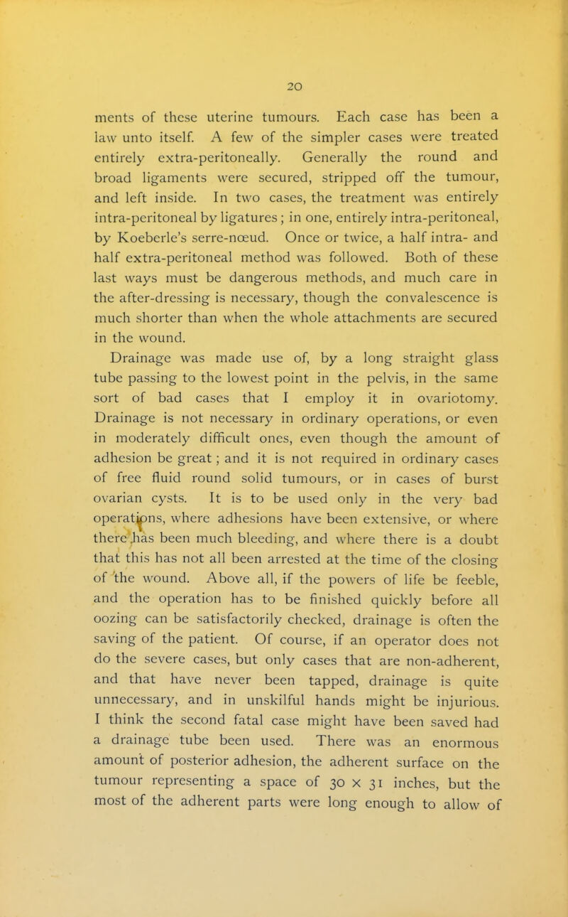ments of these uterine tumours. Each case has been a law unto itself. A few of the simpler cases were treated entirely extra-peritoneally. Generally the round and broad ligaments were secured, stripped off the tumour, and left inside. In two cases, the treatment was entirely intra-peritoneal by ligatures; in one, entirely intra-peritoneal, by Koeberle’s serre-noeud. Once or twice, a half intra- and half extra-peritoneal method was followed. Both of these last ways must be dangerous methods, and much care in the after-dressing is necessary, though the convalescence is much shorter than when the whole attachments are secured in the wound. Drainage was made use of, by a long straight glass tube passing to the lowest point in the pelvis, in the same sort of bad cases that I employ it in ovariotomy. Drainage is not necessary in ordinary operations, or even in moderately difficult ones, even though the amount of adhesion be great; and it is not required in ordinary cases of free fluid round solid tumours, or in cases of burst ovarian cysts. It is to be used only in the very bad operat^ns, where adhesions have been extensive, or where there‘Jias been much bleeding, and where there is a doubt that this has not all been arrested at the time of the closingf of 'the wound. Above all, if the powers of life be feeble, and the operation has to be finished quickly before all oozing can be satisfactorily checked, drainage is often the saving of the patient. Of course, if an operator does not do the severe cases, but only cases that are non-adherent, and that have never been tapped, drainage is quite unnecessary, and in unskilful hands might be injurious. I think the second fatal case might have been saved had a drainage tube been used. There was an enormous amount of posterior adhesion, the adherent surface on the tumour representing a space of 30 X 31 inches, but the most of the adherent parts were long enough to allow of