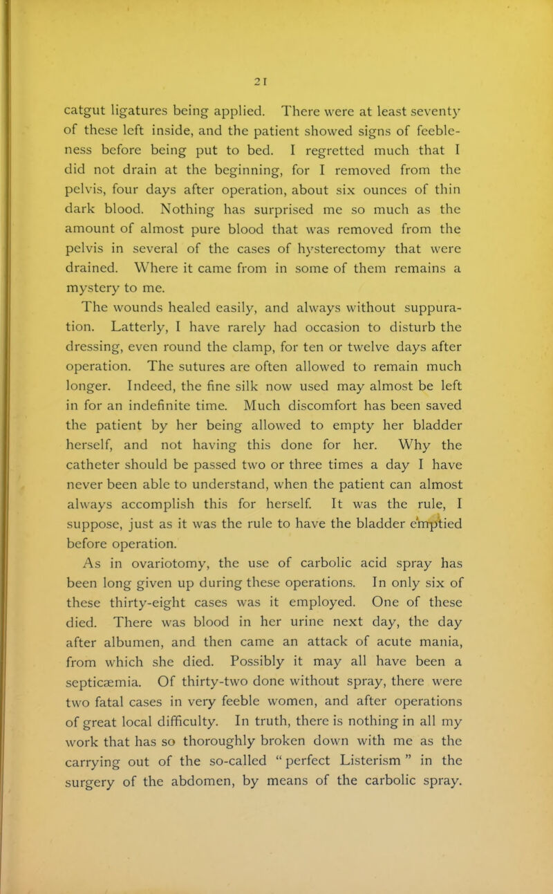 catgut ligatures being applied. There were at least seventy of these left inside, and the patient showed signs of feeble- ness before being put to bed. I regretted much that I did not drain at the beginning, for I removed from the pelvis, four days after operation, about six ounces of thin dark blood. Nothing has surprised me so much as the amount of almost pure blood that was removed from the pelvis in several of the cases of hysterectomy that were drained. Where it came from in some of them remains a mystery to me. The wounds healed easily, and always without suppura- tion. Latterly, I have rarely had occasion to disturb the dressing, even round the clamp, for ten or twelve days after operation. The sutures are often allowed to remain much longer. Indeed, the fine silk now used may almost be left in for an indefinite time. Much discomfort has been saved the patient by her being allowed to empty her bladder herself, and not having this done for her. Why the catheter should be passed two or three times a day I have never been able to understand, when the patient can almost always accomplish this for herself. It was the rule, I suppose, just as it was the rule to have the bladder e'mp)*tied before operation. As in ovariotomy, the use of carbolic acid spray has been long given up during these operations. In only six of these thirty-eight cases was it employed. One of these died. There was blood in her urine next day, the day after albumen, and then came an attack of acute mania, from which she died. Possibly it may all have been a septicaemia. Of thirty-two done without spray, there were two fatal cases in very feeble women, and after operations of great local difficulty. In truth, there is nothing in all my work that has so thoroughly broken down with me as the carrying out of the so-called “ perfect Listerism ” in the surgery of the abdomen, by means of the carbolic spray.