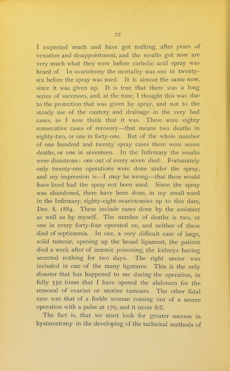 vexation and disappointment, and the results got now are very much what they w^ere before carbolic acid spray was heard of. In ovariotomy the mortality was one in twenty- six before the spray was used. It is almost the same now, since it was given up. It is true that there was a long series of successes, and, at the time, I thought this was due to the protection that was given by spray, and not to the steady use of the cautery and drainage in the very bad cases, as I now think that it was. There were eighty consecutive cases of recovery—that means two deaths in eighty-two, or one in forty-one. But of the whole number of one hundred and twenty spray cases there were seven deaths, or one in seventeen. In the Infirmary the results were disastrous : one out of every seven died. Fortunately only twenty-one operations were done under the spray, and my impression is—I may be wrong—that these would have lived had the spray not been used. Since the spray was abandoned, there have been done, in my small ward in the Infirmary, eighty-eight ovariotomies up to this date, Dec. 8, 1884. These include cases done by the assistant as well as by myself. The number of deaths is two, or one in every forty-four operated on, and neither of these died of septicaemia. In one, a very difficult case of large, solid tumour, opening up the broad ligament, the patient died a week after of uraemic poisoning, the kidneys having secreted nothing for two days. The right ureter was included in one of the many ligatures. This is the only disaster that has happened to me during the operation, in fully 550 times that I have opened the abdomen for the removal of ovarian or uterine tumours. The other fatal case was that of a feeble woman coming out of a severe operation with a pulse at 170, and it never fell. The fact is, that we must look for greater success in hysterectomy in the developing of the technical methods of