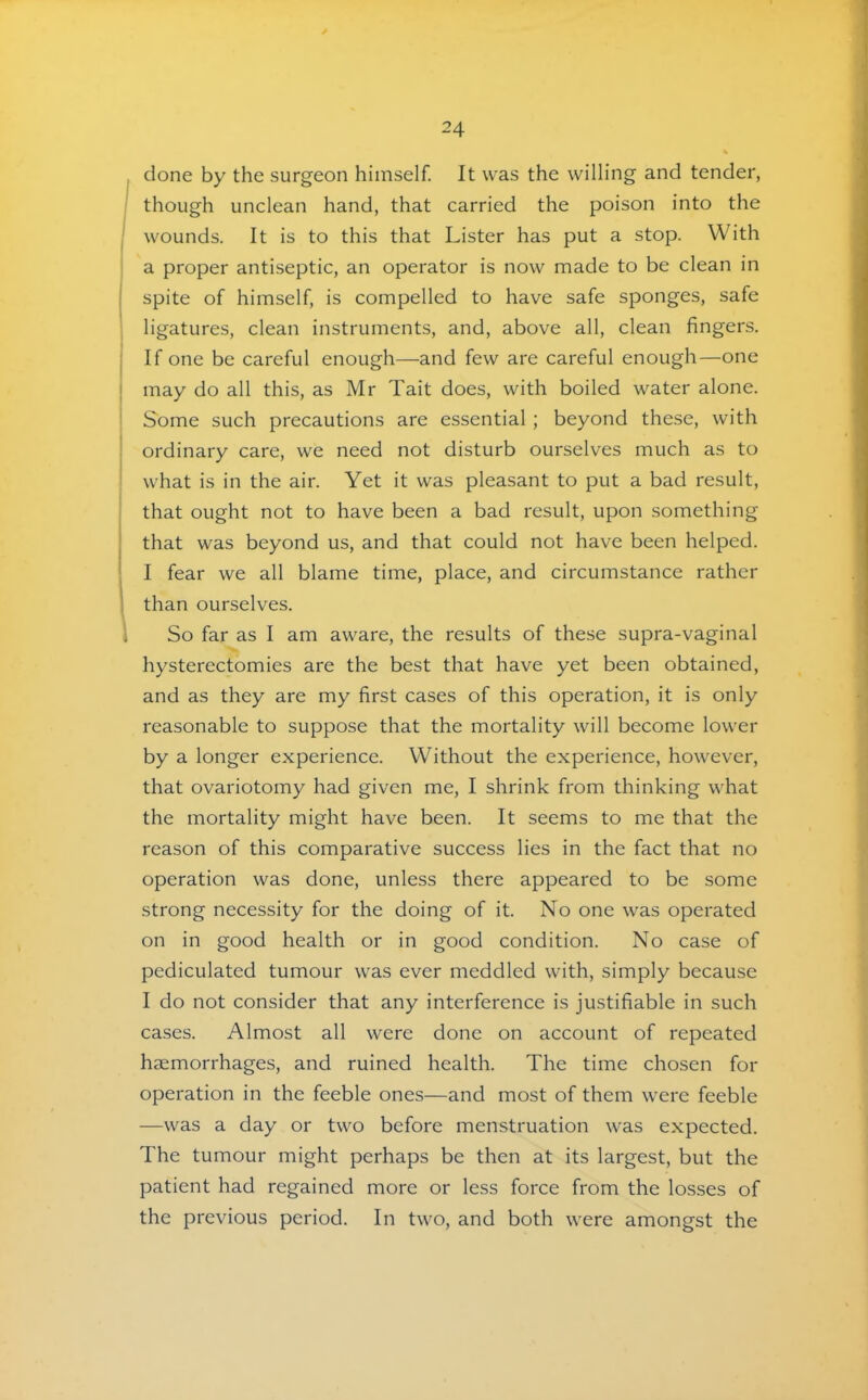 done by the surgeon himself. It was the willing and tender, though unclean hand, that carried the poison into the wounds. It is to this that Lister has put a stop. With a proper antiseptic, an operator is now made to be clean in I spite of himself, is compelled to have safe sponges, safe ligatures, clean instruments, and, above all, clean fingers. If one be careful enough—and few are careful enough—one ! may do all this, as Mr Tait does, with boiled water alone. Some such precautions are essential ; beyond these, with ordinary care, we need not disturb ourselves much as to what is in the air. Yet it was pleasant to put a bad result, that ought not to have been a bad result, upon something that was beyond us, and that could not have been helped. I fear we all blame time, place, and circumstance rather 1 than ourselves. So far as I am aware, the results of these supra-vaginal hysterectomies are the best that have yet been obtained, and as they are my first cases of this operation, it is only reasonable to suppose that the mortality will become lower by a longer experience. Without the experience, however, that ovariotomy had given me, I shrink from thinking what the mortality might have been. It seems to me that the reason of this comparative success lies in the fact that no operation was done, unless there appeared to be some strong necessity for the doing of it. No one was operated on in good health or in good condition. No case of pediculated tumour was ever meddled with, simply because I do not consider that any interference is justifiable in such cases. Almost all were done on account of repeated hjemorrhages, and ruined health. The time chosen for operation in the feeble ones—and most of them were feeble —was a day or two before menstruation was expected. The tumour might perhaps be then at its largest, but the patient had regained more or less force from the losses of the previous period. In two, and both were amongst the