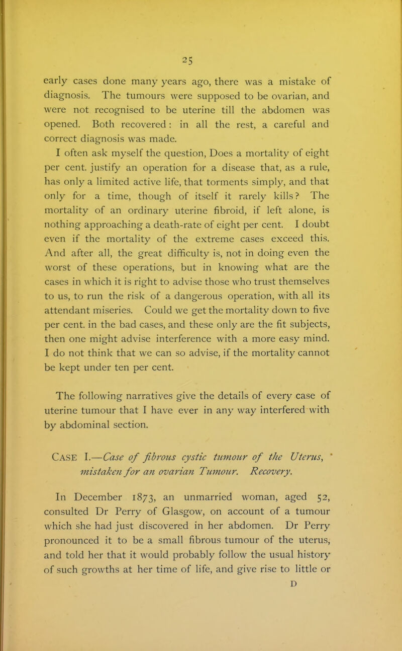 early cases done many years ago, there was a mistake of diagnosis. The tumours were supposed to be ovarian, and were not recognised to be uterine till the abdomen was opened. Both recovered: in all the rest, a careful and correct diagnosis was made. I often ask myself the question. Does a mortality of eight per cent, justify an operation for a disease that, as a rule, has only a limited active life, that torments simply, and that only for a time, though of itself it rarely kills ? The mortality of an ordinary uterine fibroid, if left alone, is nothing approaching a death-rate of eight per cent. I doubt even if the mortality of the extreme cases exceed this. And after all, the great difficulty is, not in doing even the worst of these operations, but in knowing what are the cases in which it is right to advise those who trust themselves to us, to run the risk of a dangerous operation, with all its attendant miseries. Could we get the mortality down to five per cent, in the bad cases, and these only are the fit subjects, then one might advise interference with a more easy mind. I do not think that we can so advise, if the mortality cannot be kept under ten per cent. The following narratives give the details of every case of uterine tumour that I have ever in any way interfered with by abdominal section. Case I.—Case of fibrous cystic tumour of the Uterus, * mistaken for an ovarian Tumour. Recovery. In December 1873, an unmarried woman, aged 52, consulted Dr Perry of Glasgow, on account of a tumour which she had just discovered in her abdomen. Dr Perry pronounced it to be a small fibrous tumour of the uteru.s, and told her that it would probably follow the usual history of such growths at her time of life, and give rise to little or D