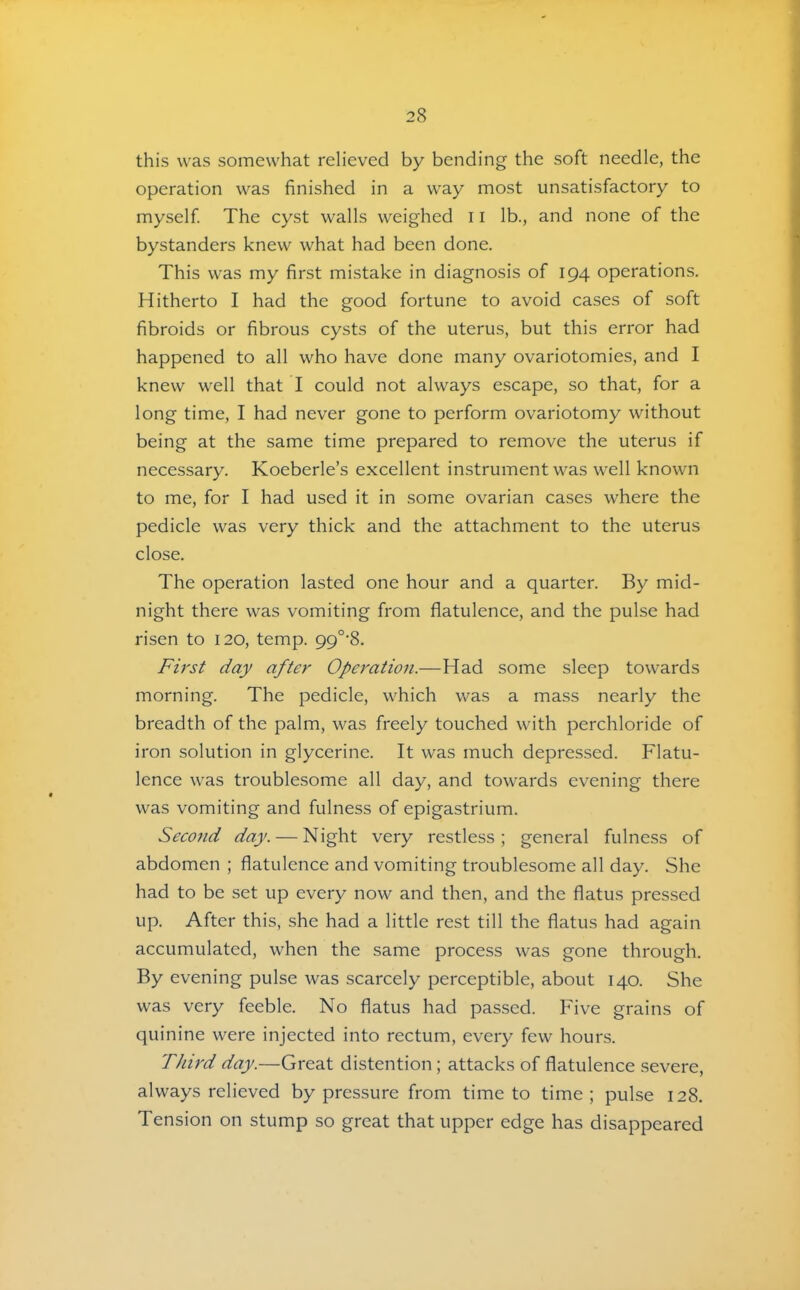 this was somewhat relieved by bending the soft needle, the operation was finished in a way most unsatisfactory to myself The cyst walls weighed 11 lb., and none of the bystanders knew what had been done. This was my first mistake in diagnosis of 194 operations. Hitherto I had the good fortune to avoid cases of soft fibroids or fibrous cysts of the uterus, but this error had happened to all who have done many ovariotomies, and I knew well that I could not always escape, so that, for a long time, I had never gone to perform ovariotomy without being at the same time prepared to remove the uterus if necessary. Koeberle’s excellent instrument was well known to me, for I had used it in some ovarian cases where the pedicle was very thick and the attachment to the uterus close. The operation lasted one hour and a quarter. By mid- night there was vomiting from flatulence, and the pulse had risen to 120, temp. 99°'8. First day after Operation.—Had some sleep towards morning. The pedicle, which was a mass nearly the breadth of the palm, was freely touched with perchloride of iron solution in glycerine. It was much depressed. Flatu- lence was troublesome all day, and towards evening there was vomiting and fulness of epigastrium. Seeond day. — Night very restless; general fulness of abdomen ; flatulence and vomiting troublesome all day. She had to be set up every now and then, and the flatus pressed up. After this, she had a little rest till the flatus had again accumulated, when the same process was gone through. By evening pulse was scarcely perceptible, about 140. She was very feeble. No flatus had passed. Five grains of quinine were injected into rectum, every few hours. TJdrd day.—Great distention; attacks of flatulence severe, always relieved by pressure from time to time; pulse 128. Tension on stump so great that upper edge has disappeared