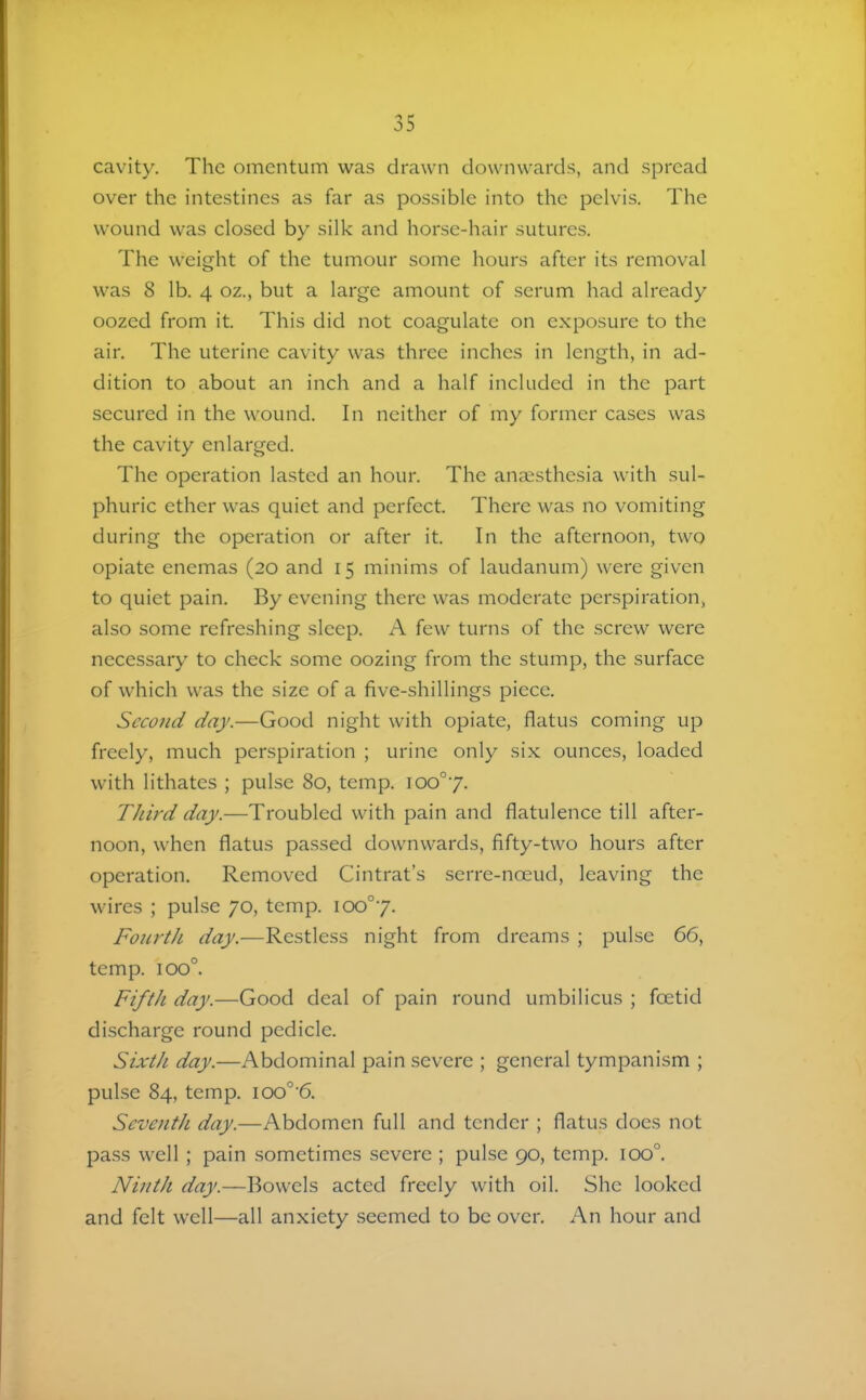 cavity. The omentum was drawn downwards, and spread over the intestines as far as possible into the pelvis. The wound was closed by silk and horse-hair sutures. The weight of the tumour some hours after its removal was 8 lb. 4 oz., but a large amount of serum had already oozed from it. This did not coagulate on exposure to the air. The uterine cavity was three inches in length, in ad- dition to about an inch and a half included in the part secured in the wound. In neither of my former cases was the cavity enlarged. The operation lasted an hour. The anaesthesia with sul- phuric ether was quiet and perfect. There was no vomiting during the operation or after it. In the afternoon, two opiate enemas (20 and 15 minims of laudanum) were given to quiet pain. By evening there was moderate perspiration, also some refreshing sleep. A few turns of the screw were necessary to check some oozing from the stump, the surface of which was the size of a five-shillings piece. Second day.—Good night with opiate, flatus coming up freely, much perspiration ; urine only six ounces, loaded with lithates ; pulse 80, temp. 100°7. Third day.—Troubled with pain and flatulence till after- noon, when flatus passed downwards, fifty-two hours after operation. Removed Cintrat’s serre-noeud, leaving the wires ; pulse 70, temp. \oo°y. Fourth day.—Restless night from dreams ; pulse 66, temp. 100°. Fifth day.—Good deal of pain round umbilicus ; foetid discharge round pedicle. Sixth day.—Abdominal pain severe ; general tympanism ; pulse 84, temp. 100°'6. Seventh day.—Abdomen full and tender ; flatus does not pass well ; pain sometimes severe ; pulse 90, temp. 100°. Ninth day.—Bowels acted freely with oil. She looked and felt well—all anxiety seemed to be over. An hour and