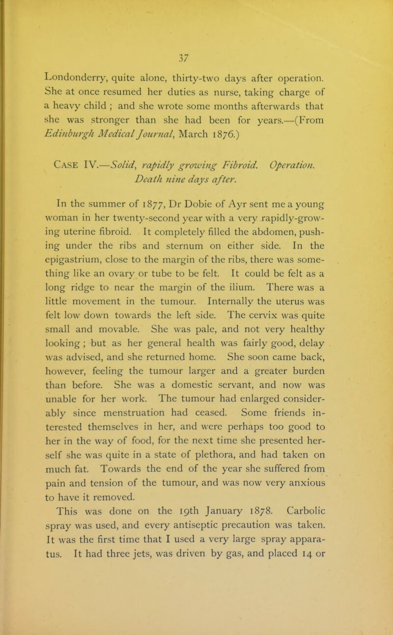 Londonderry, quite alone, thirty-two days after operation. She at once resumed her duties as nurse, taking charge of a heavy child ; and she wrote some months afterwards that she was stronger than she had been for years.—(From Edinburgh Medical Journal, March 1876.) Case IV.—Solid, rapidly groiving Fibroid. Operation. Death nine days after. In the summer of 1877, Dr Dobie of Ayr sent me a young woman in her twenty-second year with a very rapidly-grow- ing uterine fibroid. It completely filled the abdomen, push- ing under the ribs and sternum on either side. In the epigastrium, close to the margin of the ribs, there was some- thing like an ovary or tube to be felt. It could be felt as a long ridge to near the margin of the ilium. There was a little movement in the tumour. Internally the uterus was felt low down towards the left side. The cervix was quite small and movable. She was pale, and not very healthy looking; but as her general health was fairly good, delay was advised, and she returned home. She soon came back, however, feeling the tumour larger and a greater burden than before. She was a domestic servant, and now was unable for her work. The tumour had enlarged consider- ably since menstruation had ceased. Some friends in- terested themselves in her, and were perhaps too good to her in the way of food, for the next time she presented her- self she was quite in a state of plethora, and had taken on much fat. Towards the end of the year she suffered from pain and tension of the tumour, and was now very anxious to have it removed. This was done on the 19th January 1878. Carbolic spray was used, and every antiseptic precaution was taken. It was the first time that I used a very large spray appara- tus. It had three jets, was driven by gas, and placed 14 or