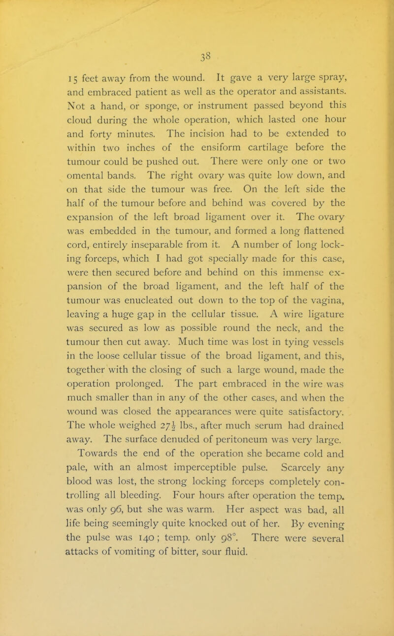 15 feet away from the wound. It gave a very large spray, and embraced patient as well as the operator and assistants. Not a hand, or sponge, or instrument passed beyond this cloud during the whole operation, which lasted one hour and forty minutes. The incision had to be extended to within two inches of the ensiform cartilage before the tumour could be pushed out. There were only one or two omental bands. The right ovary was quite low down, and on that side the tumour was free. On the left side the half of the tumour before and behind was covered by the expansion of the left broad ligament over it. The ovary was embedded in the tumour, and formed a long flattened cord, entirely inseparable from it. A number of long lock- ing forceps, which I had got specially made for this case, were then secured before and behind on this immense ex- pansion of the broad ligament, and the left half of the tumour was enucleated out down to the top of the vagina, leaving a huge gap in the cellular tissue. A wire ligature was secured as low as possible round the neck, and the tumour then cut away. Much time was lost in tying vessels in the loose cellular tissue of the broad ligament, and this, together with the closing of such a large wound, made the operation prolonged. The part embraced in the wire was much smaller than in any of the other cases, and when the wound was closed the appearances were quite satisfactory. The whole weighed 27I lbs., after much serum had drained away. The surface denuded of peritoneum was very large. Towards the end of the operation she became cold and pale, with an almost imperceptible pulse. Scarcely any blood was lost, the strong locking forceps completely con- trolling all bleeding. Four hours after operation the temp, was only 96, but she was warm. Her aspect was bad, all life being seemingly quite knocked out of her. By evening the pulse was 140; temp, only 98°. There were several attacks of vomiting of bitter, sour fluid.