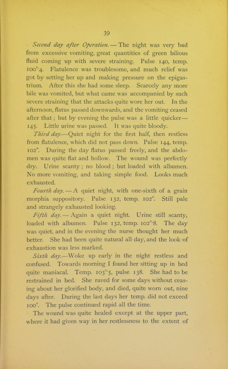 Second day after Operation. — The night was very bad from excessive vomiting, great quantities of green bilious fluid coming up with severe straining. Pulse 140, temp. 100°•4. Flatulence was troublesome, and much relief was got by setting her up and making pressure on the epigas- trium. After this she had some sleep. Scarcely any more bile was vomited, but what came was accompanied by such severe straining that the attacks quite wore her out. In the afternoon, flatus passed downwards, and the vomiting ceased after that; but by evening the pulse was a little quicker— 145. Little urine was passed. It was quite bloody. Third day.—Quiet night for the first half, then restless from flatulence, which did not pass down. Pulse 144, temp. 102°. During the day flatus passed freely, and the abdo- men was quite flat and hollow. The wound was perfectly dry. Urine scanty ; no blood ; but loaded with albumen. No more vomiting, and taking simple food. Looks much exhausted. Fourth day. — A quiet night, with one-sixth of a grain morphia suppository. Pulse 132, temp. 102°. Still pale and strangely exhausted looking. Fifth day. — i\gain a quiet night. Urine still scanty, loaded with albumen. Pulse 132, temp. I02°'8. The day was quiet, and in the evening the nurse thought her much better. She had been quite natural all day, and the look of exhaustion was less marked. Sixth day.—Woke up early in the night restless and confused. Towards morning I found her sitting up in bed quite maniacal. Temp. I03°'5, pulse 138. She had to be restrained in bed. She raved for some days without ceas- ing about her glorified body, and died, quite worn out, nine days after. During the last days her temp, did not exceed 100°. The pulse continued rapid all the time. The wound was quite healed except at the upper part, where it had given way in her restlessness to the extent of