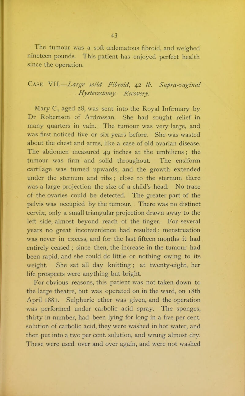 The tumour was a soft cedematous fibroid, and weighed nineteen pounds. This patient has enjoyed perfect health since the operation. Case VII.—Large solid Fibroid^ 42 lb. Snpra-vaginal Hysterectomy. Recovery. Mary C., aged 28, was sent into the Royal Infirmary by Dr Robertson of Ardrossan. She had sought relief in many quarters in vain. The tumour was very large, and was first noticed five or six years before. She was wasted about the chest and arms, like a case of old ovarian disease. The abdomen measured 49 inches at the umbilicus ; the tumour was firm and solid throughout. The ensiform cartilage was turned upwards, and the growth extended under the sternum and ribs ; close to the sternum there was a large projection the size of a child’s head. No trace of the ovaries could be detected. The greater part of the pelvis was occupied by the tumour. There was no distinct cervix, only a small triangular projection drawn away to the left side, almost beyond reach of the finger. For several years no great inconvenience had resulted ; menstruation was never in excess, and for the last fifteen months it had entirely ceased ; since then, the increase in the tumour had been rapid, and she could do little or nothing owing to its weight. She sat all day knitting; at twenty-eight, her life prospects were anything but bright. For obvious reasons, this patient was not taken down to the large theatre, but was operated on in the ward, on i8th April 1881. Sulphuric ether was given, and the operation was performed under carbolic acid spray. The sponges, thirty in number, had been lying for long in a five per cent, solution of carbolic acid, they were washed in hot water, and then put into a two per cent, solution, and wrung almost dry. These were used over and over again, and were not washed