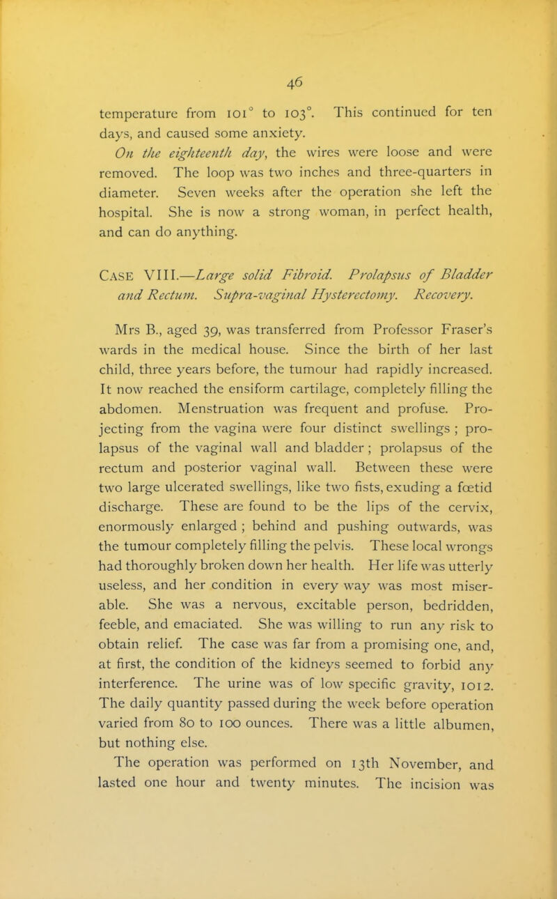temperature from ioi° to 103°. This continued for ten days, and caused some anxiety. On the eighteenth day, the wires were loose and were removed. The loop was two inches and three-quarters in diameter. Seven weeks after the operation she left the hospital. She is now a strong woman, in perfect health, and can do anything. Case VIII.—Large solid Fibroid. Prolapsus of Bladder and Rectum. Siipra-vaginal Hysterectomy. Recovery. Mrs B., aged 39, was transferred from Professor Fraser’s wards in the medical house. Since the birth of her last child, three years before, the tumour had rapidly increased. It now reached the ensiform cartilage, completely filling the abdomen. Menstruation was frequent and profuse. Pro- jecting from the vagina were four distinct swellings ; pro- lapsus of the vaginal wall and bladder; prolapsus of the rectum and posterior vaginal wall. Between these were two large ulcerated swellings, like two fists, exuding a foetid discharge. These are found to be the lips of the cervix, enormously enlarged ; behind and pushing outwards, was the tumour completely filling the pelvis. These local wrongs had thoroughly broken down her health. Her life was utterly useless, and her condition in every way was most miser- able. She was a nervous, excitable person, bedridden, feeble, and emaciated. She was willing to run any risk to obtain relief. The case was far from a promising one, and, at first, the condition of the kidneys seemed to forbid any interference. The urine was of low specific gravity, 1012. The daily quantity passed during the week before operation varied from 80 to 100 ounces. There was a little albumen, but nothing else. The operation was performed on 13th November, and lasted one hour and twenty minutes. The incision was