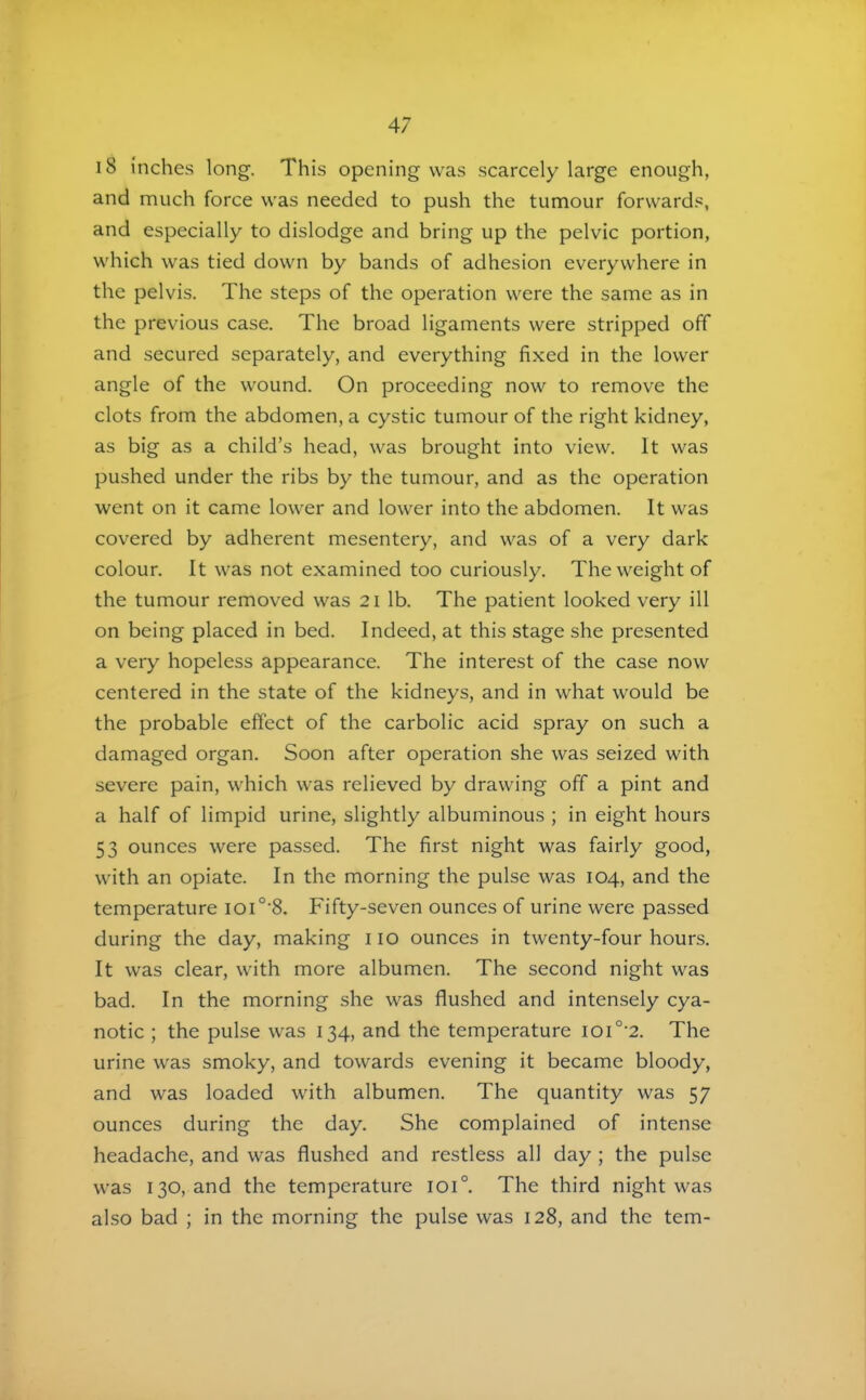 i8 inches long. This opening was scarcely large enough, and much force was needed to push the tumour forwards, and especially to dislodge and bring up the pelvic portion, which was tied down by bands of adhesion everywhere in the pelvis. The steps of the operation were the same as in the previous case. The broad ligaments were stripped off and secured separately, and everything fixed in the lower angle of the wound. On proceeding now to remove the clots from the abdomen, a cystic tumour of the right kidney, as big as a child’s head, was brought into view. It was pushed under the ribs by the tumour, and as the operation went on it came lower and lower into the abdomen. It was cov'ered by adherent mesentery, and was of a very dark colour. It was not examined too curiously. The weight of the tumour removed was 21 lb. The patient looked very ill on being placed in bed. Indeed, at this stage she presented a very hopeless appearance. The interest of the case now centered in the state of the kidneys, and in what would be the probable effect of the carbolic acid spray on such a damaged organ. Soon after operation she was seized with severe pain, which was relieved by drawing off a pint and a half of limpid urine, slightly albuminous ; in eight hours 53 ounces were passed. The first night was fairly good, with an opiate. In the morning the pulse was 104, and the temperature ioi°'8. Fifty-seven ounces of urine were passed during the day, making 110 ounces in twenty-four hours. It was clear, with more albumen. The second night was bad. In the morning she was flushed and intensely cya- notic ; the pulse was 134, and the temperature ioi°‘2. The urine was smoky, and towards evening it became bloody, and was loaded with albumen. The quantity was 57 ounces during the day. She complained of intense headache, and was flushed and restless all day ; the pulse was 130, and the temperature 101°. The third night was also bad ; in the morning the pulse was 128, and the tern-