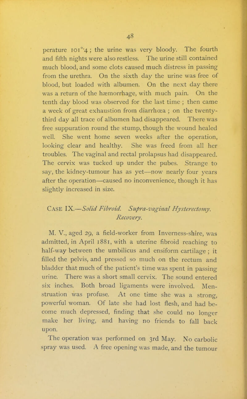 pcrature ioi°'4 ; the urine was very bloody. The fourth and fifth nights were also restless. The urine still contained much blood, and some clots caused much distress in passing from the urethra. On the sixth day the urine was free of blood, but loaded with albumen. On the next day there was a return of the haemorrhage, with much pain. On the tenth day blood was observed for the last time ; then came a week of great exhaustion from diarrhoea ; on the twenty- third day all trace of albumen had disappeared. There was free suppuration round the stump, though the wound healed well. She went home seven weeks after the operation, looking clear and healthy. She was freed from all her troubles. The vaginal and rectal prolapsus had disappeared. The cervix was tucked up under the pubes. Strange to say, the kidney-tumour has as yet—now nearly four years after the operation—caused no inconvenience, though it has slightly increased in size. Case IX.—Solid Fibroid. Supra-vaginal Hysterectomy. Recovery. M. V., aged 29, a field-worker from Inverness-shire, was admitted, in April 1881, with a uterine fibroid reaching to half-way between the umbilicus and ensiform cartilage ; it filled the pelvis, and pressed so much on the rectum and bladder that much of the patient’s time was spent in passing urine. There was a short small cervix. The sound entered six inches. Both broad ligaments were involved. Men- struation was profuse. At one time she was a strong, powerful woman. Of late she had lost flesh, and had be- come much depressed, finding that she could no lono-er make her living, and having no friends to fall back upon. The operation was performed on 3rd May. No carbolic spray was used. A free opening was made, and the tumour