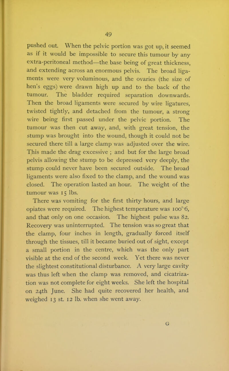 pushed out. When the pelvic portion was got up, it seemed as if it would be impossible to secure this tumour by any extra-peritoneal method—the base being of great thickness, and extending across an enormous pelvis. The broad liga- ments were very voluminous, and the ovaries (the size of hen’s eggs) were drawn high up and to the back of the tumour. The bladder required separation downwards. Then the broad ligaments were secured by wire ligatures, twisted tightly, and detached from the tumour, a strong wire being first passed under the pelvic portion. The tumour was then cut away, and, with great tension, the stump was brought into the wound, though it could not be secured there till a large clamp was adjusted over the wire. This made the drag excessive ; and but for the large broad pelvis allowing the stump to be depressed very deeply, the stump could never have been secured outside. The broad ligaments were also fixed to the clamp, and the wound was closed. The operation lasted an hour. The weight of the tumour was 15 lbs. There was vomiting for the first thirty hours, and large opiates were required. The highest temperature was ioo° 6, and that only on one occasion. The highest pulse was 82. Recovery was uninterrupted. The tension was so great that the clamp, four inches in length, gradually forced itself through the tissues, till it became buried out of sight, except a small portion in the centre, which was the only part visible at the end of the second week. Yet there was never the slightest constitutional disturbance. A very large cavity was thus left when the clamp was removed, and cicatriza- tion was not complete for eight weeks. She left the hospital on 24th June. She had quite recovered her health, and weighed 13 st. 12 lb. when she went away. G