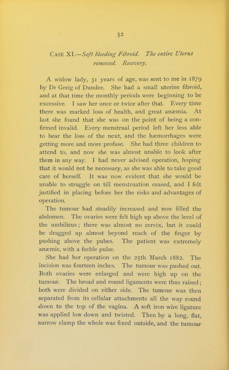 Case XI.—Soft bleeding Fibroid. The entire Uterus removed. Recovery. A widow lady, 31 years of age, was sent to me in 1879 by Dr Greig of Dundee. She had a small uterine fibroid, and at that time the monthly periods were beginning to be excessive. I saw her once or twice after that. Every time there was marked loss of health, and great anaemia. At last she found that she was on the point of being a con- firmed invalid. Every menstrual period left her less able to bear the loss of the next, and the haemorrhages were getting more and more profuse. She had three children to attend to, and now she was almost unable to look after them in any way. I had never advised operation, hoping that it would not be necessary, as she was able to take good care of herself It was now evident that she would be unable to struggle on till menstruation ceased, and I felt justified in placing before her the risks and advantages of operation. The tumour had steadily increased and now filled the abdomen. The ovaries were felt high up above the level of the umbilicus ; there was almost no cervix, but it could be dragged up almost beyond reach of the finger by pushing above the pubes. The patient was extremely anaemic, with a feeble pulse. She had her operation on the 25th March 1882. The incision was fourteen inches. The tumour was pushed out. Both ovaries were enlarged and were high up on the tumour. The broad and round ligaments were thus raised; both were divided on either side. The tumour was then separated from its cellular attachments all the way round down to the top of the vagina. A soft iron wire ligature was applied low down and twisted. Then by a long, flat, narrow clamp the whole was fixed outside, and the tumour