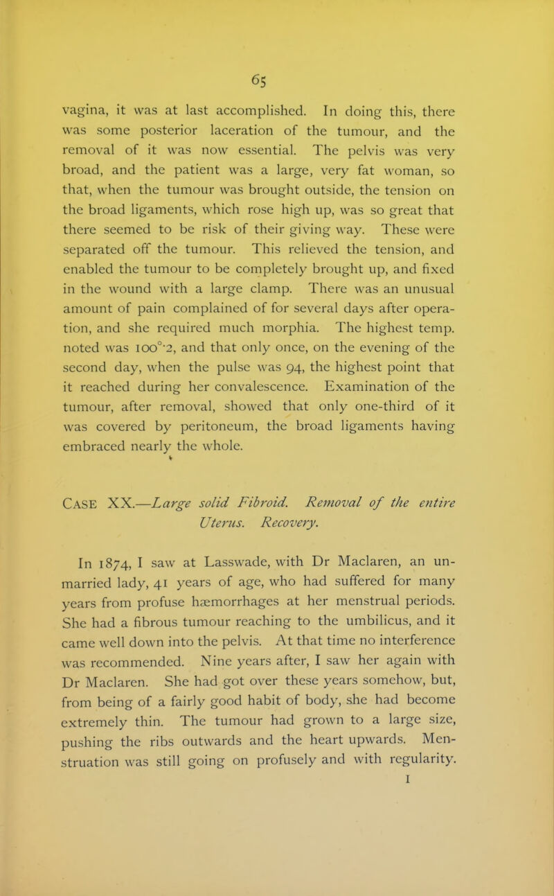 vagina, it was at last accomplished. In doing this, there was some posterior laceration of the tumour, and the removal of it was now essential. The pelvis was very broad, and the patient was a large, very fat woman, so that, when the tumour was brought outside, the tension on the broad ligaments, which rose high up, was so great that there seemed to be risk of their giving way. These were separated off the tumour. This relieved the tension, and enabled the tumour to be completely brought up, and fixed in the wound with a large clamp. There was an unusual amount of pain complained of for several days after opera- tion, and she required much morphia. The highest temp, noted was ioo°'2, and that only once, on the evening of the second day, when the pulse was 94, the highest point that it reached during her convalescence. Examination of the tumour, after removal, showed that only one-third of it was covered by peritoneum, the broad ligaments having embraced nearly the whole. Case XX.—Large solid Fibroid. Removal of the entFe Uterns. R ecovery. In 1874, I saw at Lasswade, with Dr Maclaren, an un- married lady, 41 years of age, who had suffered for many years from profuse haemorrhages at her menstrual periods. She had a fibrous tumour reaching to the umbilicus, and it came well down into the pelvis. At that time no interference was recommended. Nine years after, I saw her again with Dr Maclaren. She had got over these years somehow, but, from being of a fairly good habit of body, she had become extremely thin. The tumour had grown to a large size, pushing the ribs outwards and the heart upwards. Men- struation was still going on profusely and with regularity. I
