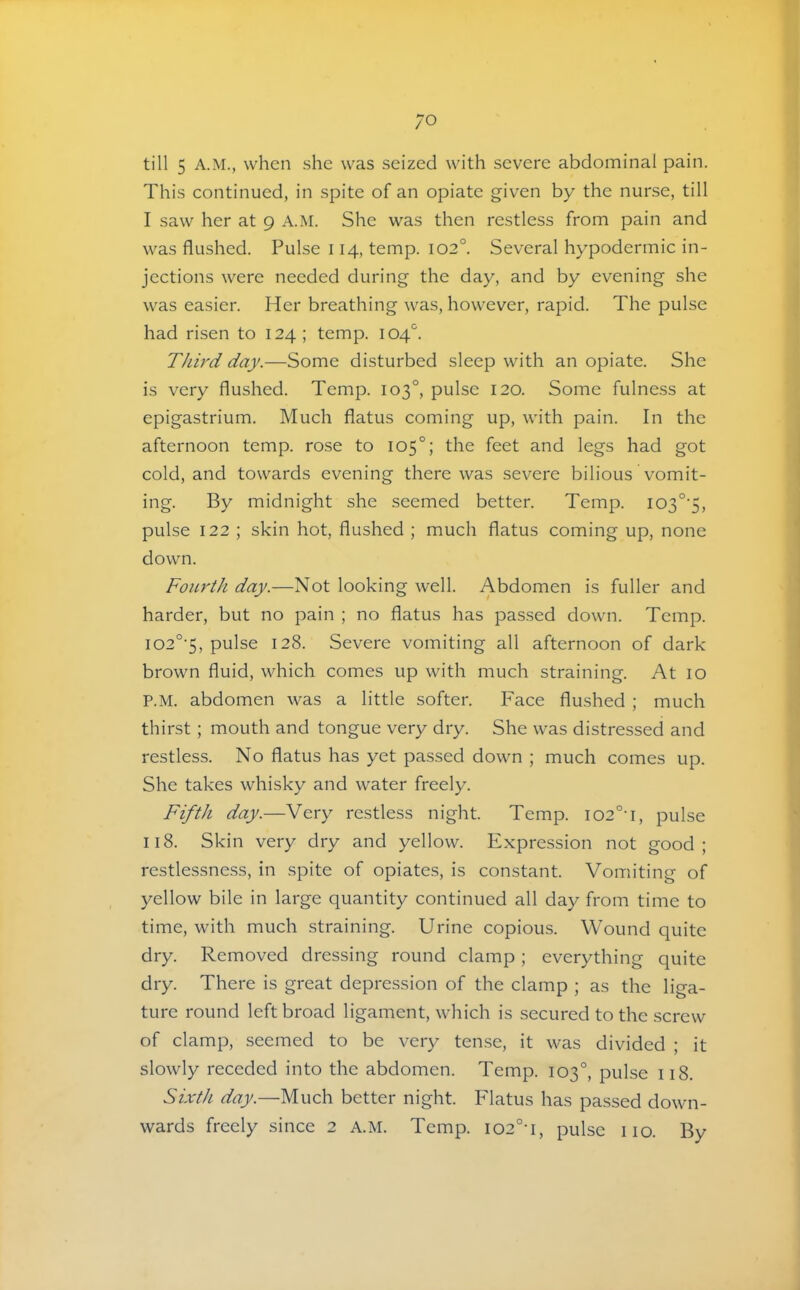 till 5 A.M., when she was seized with severe abdominal pain. This continued, in spite of an opiate given by the nurse, till I saw her at 9 A.M. She was then restless from pain and was flushed. Pulse 114, temp. 102°. Several hypodermic in- jections were needed during the day, and by evening she was easier. Her breathing was, however, rapid. The pulse had risen to 124; temp. 104''. Thii'd day.—Some disturbed sleep with an opiate. She is very flushed. Temp. 103°, pulse 120. Some fulness at epigastrium. Much flatus coming up, with pain. In the afternoon temp, rose to 105°; the feet and legs had got cold, and towards evening there was severe bilious vomit- ing. By midnight she seemed better. Temp. I03°'5, pulse 122 ; skin hot, flushed ; much flatus coming up, none down. Fourth day.—Not looking well. Abdomen is fuller and harder, but no pain ; no flatus has passed down. Temp. I02°’5, pulse 128. Severe vomiting all afternoon of dark brown fluid, which comes up with much straining. At 10 P.M. abdomen was a little softer. Face flushed ; much thirst; mouth and tongue very dry. She was distressed and restless. No flatus has yet passed down ; much comes up. She takes whisky and water freely. Fifth day.—Very restless night. Temp. io2°t, pulse 118. Skin very dry and yellow. Expression not good; restlessness, in spite of opiates, is constant. Vomiting of yellow bile in large quantity continued all day from time to time, with much straining. Urine copious. Wound quite dry. Removed dressing round clamp; everything quite dry. There is great depression of the clamp ; as the liga- ture round left broad ligament, which is secured to the screw of clamp, seemed to be very tense, it was divided ; it slowly receded into the abdomen. Temp. 103°, pulse 118. Sixth day.—Much better night. Flatus has passed down- wards freely since 2 A.M. Temp. i02°-i, pulse no. By