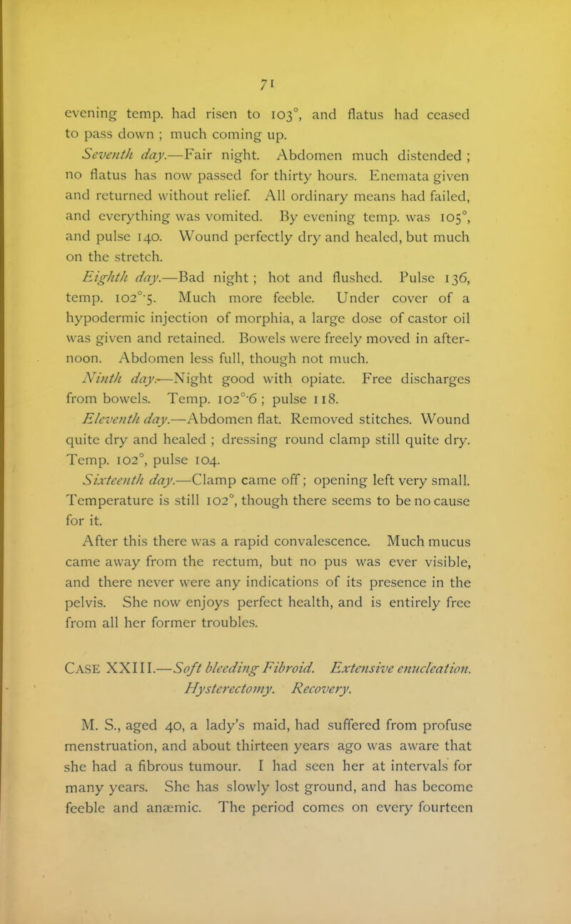 evening temp, had risen to 103°, and flatus had ceased to pass down ; much coming up. Seventh day.—Fair night. Abdomen much distended ; no flatus has now passed for thirty hours. Enemata given and returned without relief. All ordinary means had failed, and everything was vomited. By evening temp, was 105°, and pulse 140. Wound perfectly dry and healed, but much on the stretch. Eighth day.—Bad night ; hot and flushed. Pulse 136, temp. I02°'5. Much more feeble. Under cover of a hypodermic injection of morphia, a large dose of castor oil was given and retained. Bowels were freely moved in after- noon. Abdomen less full, though not much. Ninth day.-—Night good with opiate. Free discharges from bowels. Temp. io2°’6 ; pulse 118. EleventJi day.—Abdomen flat. Removed stitches. Wound quite dry and healed ; dressing round clamp still quite dry. Temp. 102°, pulse 104. Sixteenth day.—Clamp came off; opening left very small. Temperature is still 102°, though there seems to be no cause for it. After this there was a rapid convalescence. Much mucus came away from the rectum, but no pus was ever visible, and there never were any indications of its presence in the pelvis. She now enjoys perfect health, and is entirely free from all her former troubles. Case XXI11.—S^t bleeding Fibroid. Extensive emuleation. Hysterectomy. Recovery. M. S., aged 40, a lady’s maid, had suffered from profuse menstruation, and about thirteen years ago was aware that she had a fibrous tumour. I had seen her at intervals for many years. She has slowly lost ground, and has become feeble and anaemic. The period comes on every fourteen