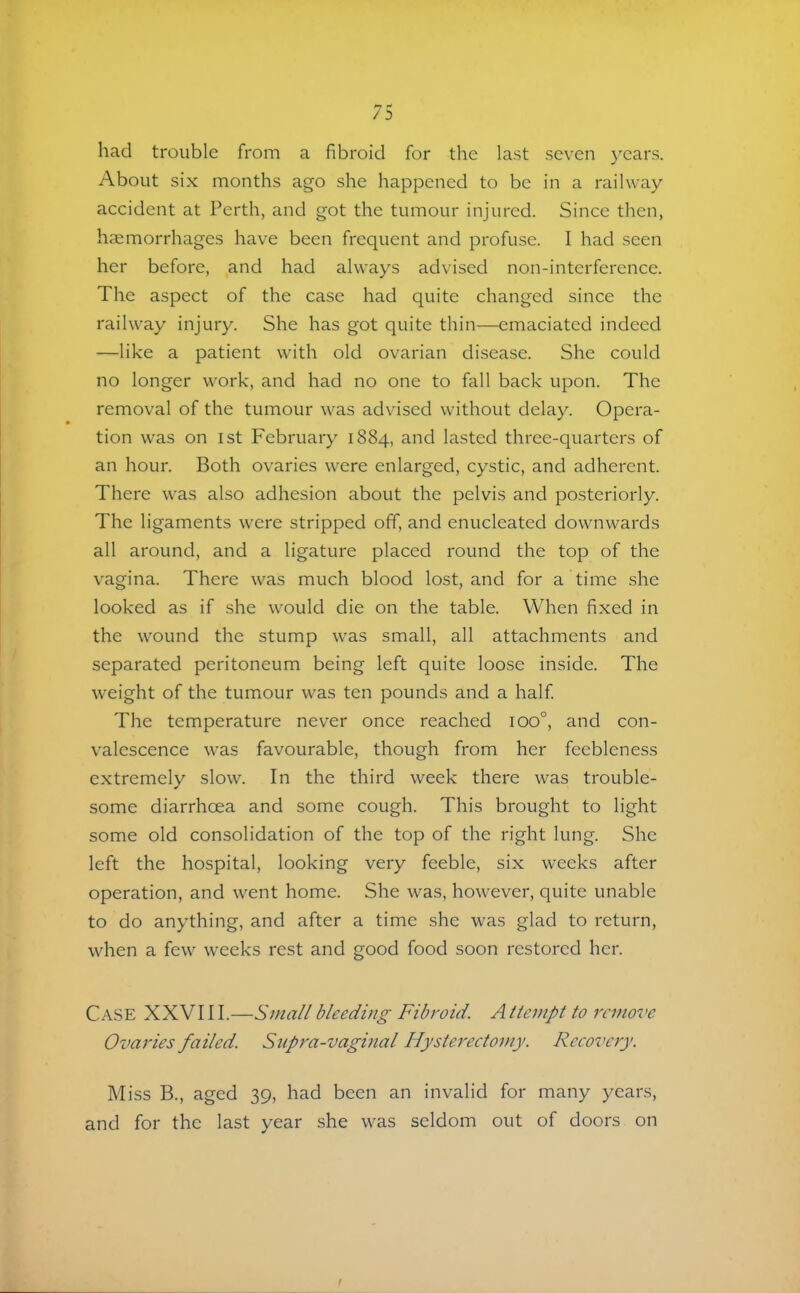had trouble from a fibroid for the last seven years. About six months ago she happened to be in a railway accident at Perth, and got the tumour injured. Since then, haemorrhages have been frequent and profuse. I had seen her before, and had always advised non-interference. The aspect of the case had quite changed since the railway injury. She has got quite thin—emaciated indeed —like a patient with old ovarian disease. She could no longer work, and had no one to fall back upon. The removal of the tumour was advised without delay. Opera- tion was on 1st February 1884, and lasted three-quarters of an hour. Both ovaries were enlarged, cystic, and adherent. There was also adhesion about the pelvis and posteriorly. The ligaments were stripped off, and enucleated downwards all around, and a ligature placed round the top of the vagina. There was much blood lost, and for a time she looked as if she would die on the table. When fixed in the wound the stump was small, all attachments and separated peritoneum being left quite loose inside. The weight of the tumour was ten pounds and a half The temperature never once reached 100°, and con- valescence was favourable, though from her feebleness extremely slow. In the third week there was trouble- some diarrhoea and some cough. This brought to light some old consolidation of the top of the right lung. She left the hospital, looking very feeble, six weeks after operation, and went home. She was, however, quite unable to do anything, and after a time she was glad to return, when a few weeks rest and good food soon restored her. Case XXVIII.—Small bleeding Fibroid. Attempt to remove Ovaries failed. Supra-vaginal Hysterectomy. Recovery. Miss B., aged 39, had been an invalid for many years, and for the last year she was seldom out of doors on