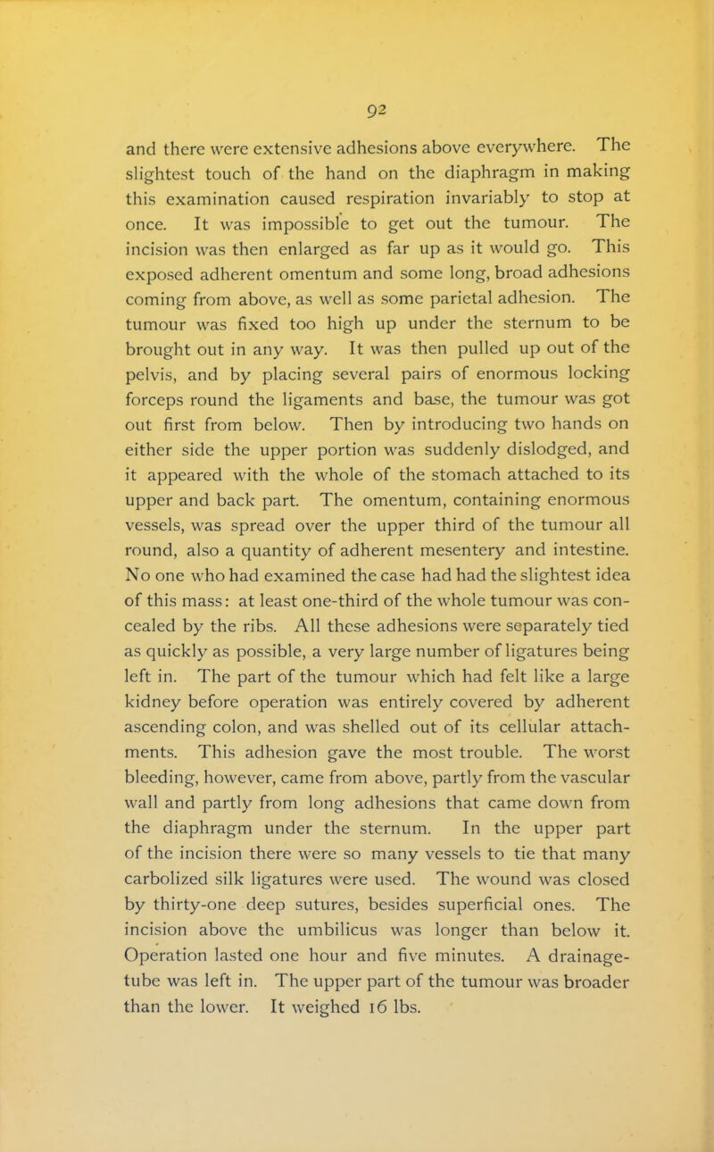 and there were extensive adhesions above everywhere. The slightest touch of the hand on the diaphragm in making this examination caused respiration invariably to stop at once. It was impossible to get out the tumour. The incision was then enlarged as far up as it would go. This exposed adherent omentum and some long, broad adhesions coming from above, as well as some parietal adhesion. The tumour was fixed too high up under the sternum to be brought out in any way. It was then pulled up out of the pelvis, and by placing several pairs of enormous locking forceps round the ligaments and base, the tumour was got out first from below. Then by introducing two hands on either side the upper portion was suddenly dislodged, and it appeared with the whole of the stomach attached to its upper and back part. The omentum, containing enormous vessels, was spread over the upper third of the tumour all round, also a quantity of adherent mesentery and intestine. No one who had examined the case had had the slightest idea of this mass: at least one-third of the whole tumour was con- cealed by the ribs. All these adhesions were separately tied as quickly as possible, a very large number of ligatures being left in. The part of the tumour which had felt like a large kidney before operation was entirely covered by adherent ascending colon, and was shelled out of its cellular attach- ments. This adhesion gave the most trouble. The worst bleeding, however, came from above, partly from the vascular wall and partly from long adhesions that came down from the diaphragm under the sternum. In the upper part of the incision there were so many vessels to tie that many carbolized silk ligatures were used. The wound was closed by thirty-one deep sutures, besides superficial ones. The incision above the umbilicus was longer than below it. Operation lasted one hour and five minutes. A drainage- tube was left in. The upper part of the tumour was broader than the lower. It weighed i6 lbs.