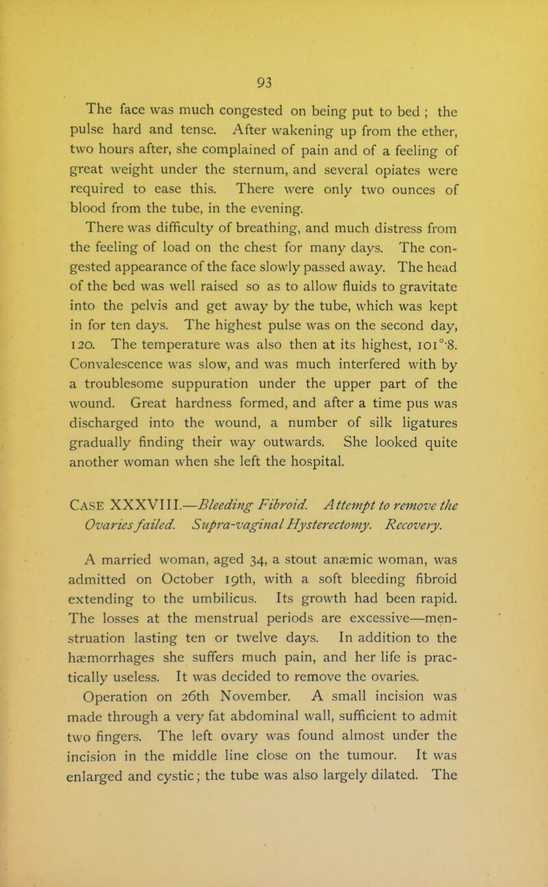 The face was much congested on being put to bed ; the pulse hard and tense. After wakening up from the ether, two hours after, she complained of pain and of a feeling of great weight under the sternum, and several opiates were required to ease this. There were only two ounces of blood from the tube, in the evening. There was difficulty of breathing, and much distress from the feeling of load on the chest for many days. The con- gested appearance of the face slowly passed away. The head of the bed was well raised so as to allow fluids to gravitate into the pelvis and get away by the tube, which was kept in for ten days. The highest pulse was on the second day, 120. The temperature was also then at its highest, ioi°‘8. Convalescence was slow, and was much interfered with by a troublesome suppuration under the upper part of the wound. Great hardness formed, and after a time pus was discharged into the wound, a number of silk ligatures gradually finding their way outwards. She looked quite another woman when she left the hospital. Case XXXVI11.—Bleedmg Fibroid. A ttempt to remove the Ovaries failed. Supra-vagmal Hystereetomy. Reeovery. A married woman, aged 34, a stout anaemic woman, was admitted on October 19th, with a soft bleeding fibroid extending to the umbilicus. Its growth had been rapid. The losses at the menstrual periods are excessive—men- struation lasting ten or twelve days. In addition to the haemorrhages she suffers much pain, and her life is prac- tically useless. It was decided to remove the ovarie.s. Operation on 26th November. A small incision was made through a very fat abdominal wall, sufficient to admit two fingers. The left ovary was found almost under the incision in the middle line close on the tumour. It was enlarged and cystic; the tube was also largely dilated. The