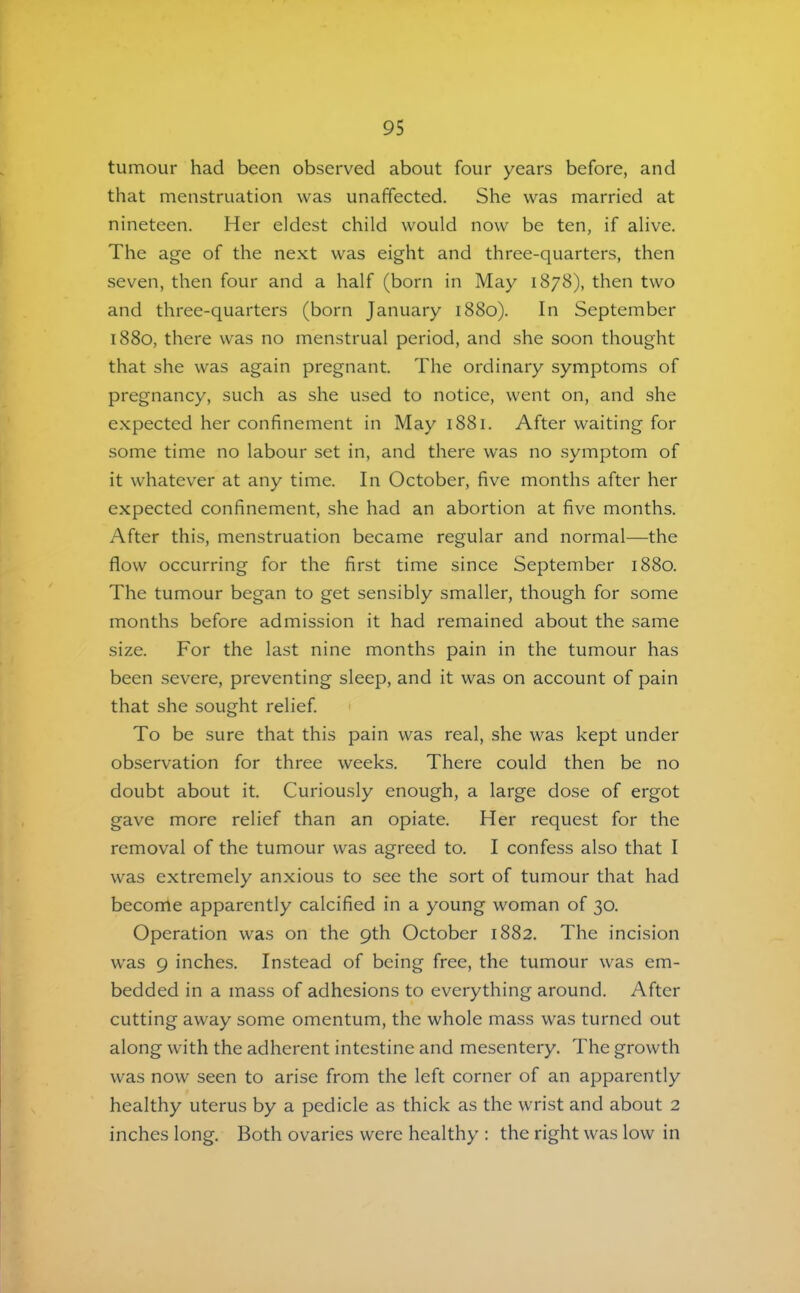 tumour had been observed about four years before, and that menstruation was unaffected. She was married at nineteen. Her eldest child would now be ten, if alive. The age of the next was eight and three-quarters, then seven, then four and a half (born in May 1878), then two and three-quarters (born January 1880). In September 1880, there was no menstrual period, and she soon thought that she was again pregnant. The ordinary symptoms of pregnancy, such as she used to notice, went on, and she e.xpected her confinement in May 1881. After waiting for some time no labour set in, and there was no .symptom of it whatever at any time. In October, five months after her expected confinement, she had an abortion at five months. After thi.s, menstruation became regular and normal—the flow occurring for the first time since September 1880. The tumour began to get sensibly smaller, though for some months before admission it had remained about the same size. For the last nine months pain in the tumour has been severe, preventing sleep, and it was on account of pain that she sought relief To be sure that this pain was real, she was kept under observation for three weeks. There could then be no doubt about it. Curiously enough, a large dose of ergot gave more relief than an opiate. Her request for the removal of the tumour was agreed to. I confess also that I was extremely anxious to see the sort of tumour that had become apparently calcified in a young woman of 30. Operation was on the 9th October 1882. The incision was 9 inches. Instead of being free, the tumour was em- bedded in a mass of adhesions to everything around. After cutting away some omentum, the whole mass was turned out along with the adherent intestine and mesentery. The growth was now seen to arise from the left corner of an apparently healthy uterus by a pedicle as thick as the wrist and about 2 inches long. Both ovaries were healthy : the right was low in