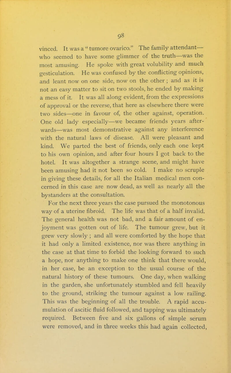 vinced. It was a “ tumore ovarico.” The family attendant— who seemed to have some glimmer of the truth—was the most amusing. He spoke with great volubility and much gesticulation. He was confused by the conflicting opinions, and leant now on one side, now on the other ; and as it is not an easy matter to sit on two stools, he ended by making a mess of it. It was all along evident, from the expressions of approval or the reverse, that here as elsewhere there were two sides—one in favour of, the other against, operation. One old lady especially—we became friends years after- wards—was most demonstrative against any interference with the natural laws of disease. All were pleasant and kind. We parted the best of friends, only each one kept to his own opinion, and after four hours I got back to the hotel. It was altogether a strange scene, and might have been amusing had it not been so cold. I make no scruple in giving these details, for all the Italian medical men con- cerned in this case are now dead, as well as nearly all the bystanders at the consultation. For the next three years the case pursued the monotonous way of a uterine fibroid. The life was that of a half invalid. The general health was not bad, and a fair amount of en- joyment was gotten out of life. The tumour grew, but it grew very slowly ; and all were comforted by the hope that it had only a limited existence, nor was there anything in the case at that time to forbid the looking forward to such a hope, nor anything to make one think that there would, in her case, be an exception to the usual course of the natural history of these tumours. One day, when walking in the garden, she unfortunately stumbled and fell heavily to the ground, striking the tumour against a low railing. This was the beginning of all the trouble. A rapid accu- mulation of ascitic fluid followed, and tapping was ultimately required. Between five and six gallons of simple serum were removed, and in three weeks this had again collected.