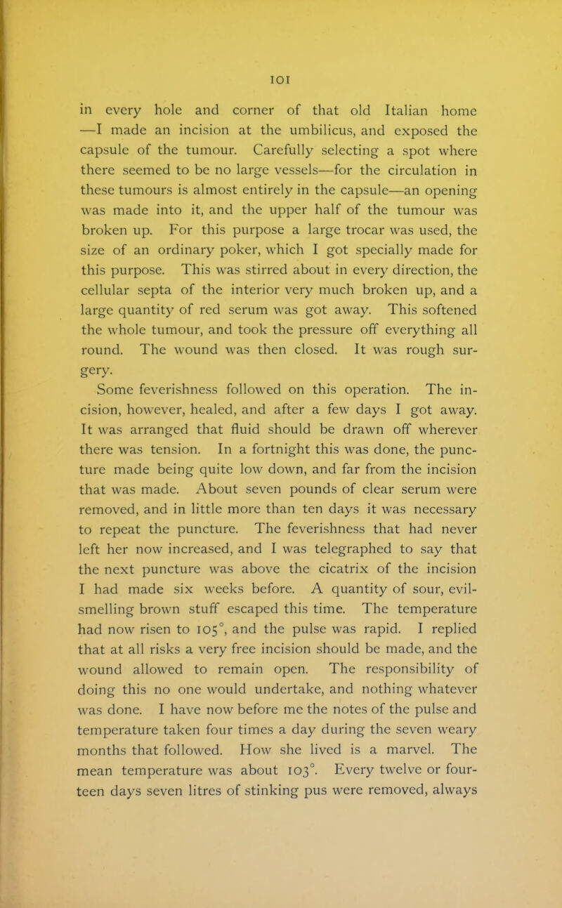 lOI in every hole and corner of that old Italian home —I made an incision at the umbilicus, and exposed the capsule of the tumour. Carefully selecting a spot where there seemed to be no large vessels—for the circulation in these tumours is almost entirely in the capsule—an opening was made into it, and the upper half of the tumour was broken up. For this purpose a large trocar was used, the size of an ordinary poker, which I got specially made for this purpose. This was stirred about in every direction, the cellular septa of the interior very much broken up, and a large quantity of red serum was got away. This softened the whole tumour, and took the pressure off everything all round. The wound was then closed. It was rough sur- gery. Some feverishness followed on this operation. The in- cision, however, healed, and after a few days I got away. It was arranged that fluid should be drawn off wherever there was tension. In a fortnight this was done, the punc- ture made being quite low down, and far from the incision that was made. About seven pounds of clear serum were removed, and in little more than ten days it was necessary to repeat the puncture. The feverishness that had never left her now increased, and I was telegraphed to say that the next puncture was above the cicatrix of the incision I had made six weeks before. A quantity of sour, evil- smelling brown stuff escaped this time. The temperature had now risen to 105°, and the pulse was rapid. I replied that at all risks a very free incision should be made, and the wound allowed to remain open. The responsibility of doing this no one would undertake, and nothing whatever was done. I have now before me the notes of the pulse and temperature taken four times a day during the seven weary months that followed. How she lived is a marvel. The mean temperature was about 103°. Every twelve or four- teen days seven litres of stinking pus were removed, always