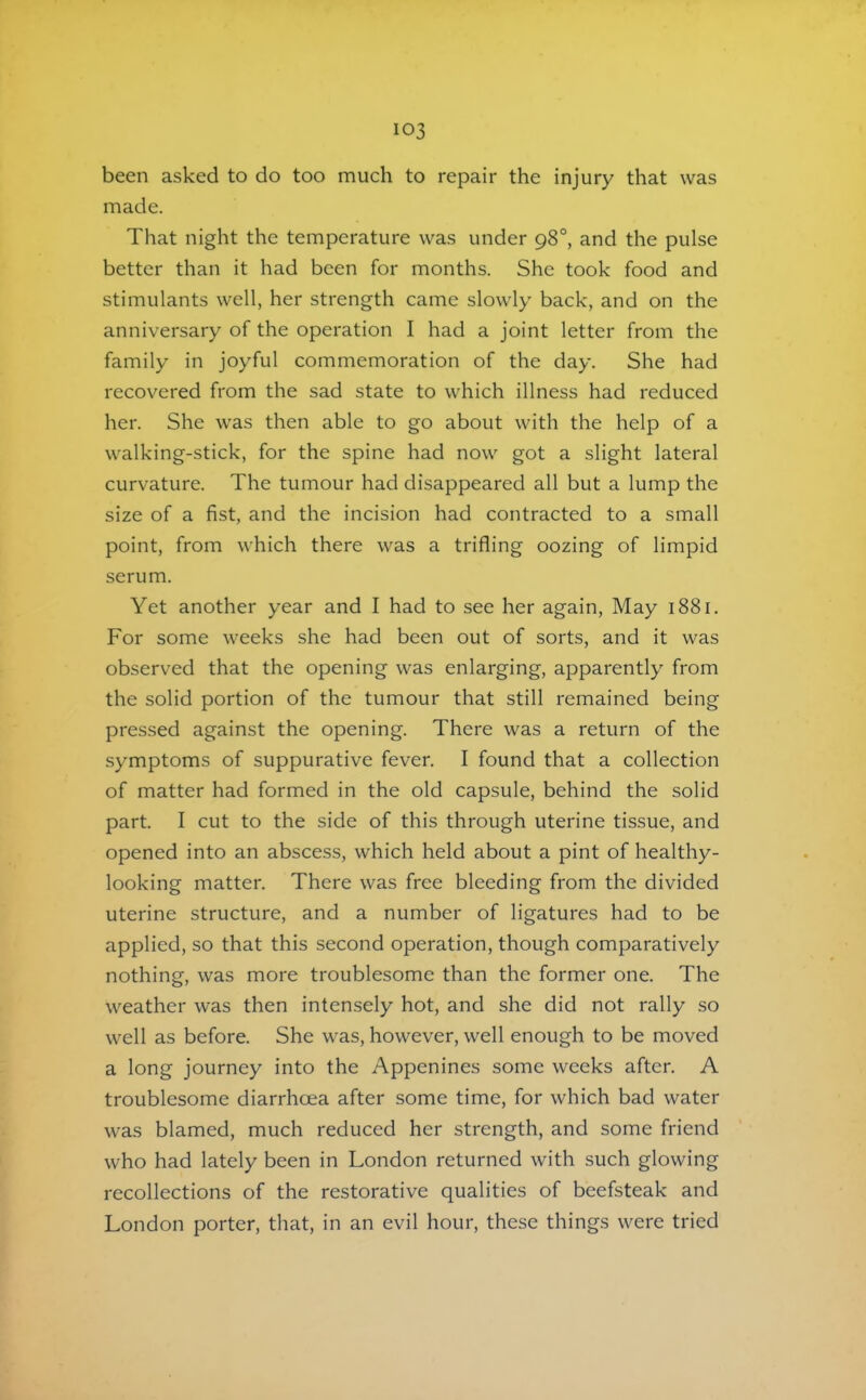 been asked to do too much to repair the injury that was made. That night the temperature was under 98°, and the pulse better than it had been for months. She took food and stimulants well, her strength came slowly back, and on the anniversary of the operation I had a joint letter from the family in joyful commemoration of the day. She had recovered from the sad state to which illness had reduced her. She was then able to go about with the help of a walking-stick, for the spine had now got a slight lateral curvature. The tumour had disappeared all but a lump the size of a fist, and the incision had contracted to a small point, from which there was a trifling oozing of limpid serum. Yet another year and I had to see her again, May 1881. For some weeks she had been out of sorts, and it was observed that the opening was enlarging, apparently from the solid portion of the tumour that still remained being pressed against the opening. There was a return of the symptoms of suppurative fever. I found that a collection of matter had formed in the old capsule, behind the solid part. I cut to the side of this through uterine tissue, and opened into an abscess, which held about a pint of healthy- looking matter. There was free bleeding from the divided uterine structure, and a number of ligatures had to be applied, so that this second operation, though comparatively nothing, was more troublesome than the former one. The weather was then intensely hot, and she did not rally so well as before. She was, however, well enough to be moved a long journey into the Appenines some weeks after. A troublesome diarrhoea after some time, for which bad water was blamed, much reduced her strength, and some friend who had lately been in London returned with such glowing recollections of the restorative qualities of beefsteak and London porter, that, in an evil hour, these things were tried