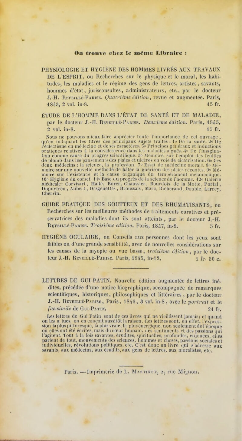 On trouve chez le même Libraire : PHYSIOLOGIE ET HYGIENE DES HOMMES LIVRÉS AUX TRAVAUX DE L'ESPRIT, ou Recherches sur le physique et le moral, les habi- tudes, les maladies et le régime des gens de lettres, artistes, savants, hommes d'état, jurisconsultes, administrateurs, etc., par le docteur J.-H. Reveillé-Pakise. Quatrième édition, revue et augmentée. Paris, 1843, 2 vol. in-8. 15 fr. ÉTUDE DE L'HOMME DANS L'ÉTAT DE SANTÉ ET DE MALADIE, par le docteur J.-H. Reveillé-Pakise. Deuxième édition. Paris, 1S45, 2 vol. in-8. 15 fr. Nous ne pouvons mieux faire apprécier toute l'importance de cet ouvrage , qu'en indiquant les titres des principaux sujets traités : 1» De la saute. 2 De l'éclectisme cil médecine et de ses caractères. 3 > Principes généraux et inductions pratiques relatives à la convalescence dans les maladies aiguës.4° De l'imagina- tion comme cause du progrès scientifique-5° Mémoire sur l'emploi des feuilles de plomb dans les pansements des plaies et ulcères en voie de cicatrisation. 6o Les deux médecins : la science, la profession. 7 Essai de médecine moral. 8» Mé- moire sur une nouvelle méthode de hâter la guérison des plaies récentes. 9<> mé- moire sur l'existence et la cause organique du tempérainenl mélancolique. tO Hygiène du corset. 11° Base du progrès île la science île l'homme. 12 Galerie médicale: Corvisart, Hallé, Boyer, Cliaussier, Bourdois de la Motte, Portai, Dupuytren , Aiibert, Dcsgeuettes, Broussais, Marc, Uicherand, Double, Larrey, chervin. GUIDE PRATIQUE DES GOUTTEUX ET DES RHUMATISANTS, ou Recherches sur les meilleures méthodes de traitements curalives et pré- servatrices des maladies dont ils sont atteints , par le docteur J.-H. Reveillé-Pauise. Troisième édition. Paris, 1847, in-8. 5 fr. HYGIÈNE OCULAIRE, ou Conseils aux personnes dont les yeux sont faibles ou d'une grande sensibilité, avec de nouvelles considérations sur les causes de la myopie ou vue basse, troisième édition, parle doc- teur J.-H. Reveillé-Pakise. Paris, 1845, iu-12. 1 fr. 50 c. LETTRES DE GUI-PATIN. Nouvelle édition augmentée de lettres iné- dites, précédée d'une notice biographique, accompagnée de remarques scientifiques, historiques, philosophiques et littéraires, par le docteur J.-H. Reveillé-Pakise, Paris, 1846, 3 vol. in-8, avec le portrait et le fac-similé de Gui-Patin. 21 fr. Les lettres de Gui-Patin sont de ces livres qui ne vieillissent jamais; et quand on les a lues, on en conçoit aussitôt la raison. Ces lettres sont, en effet, l'expres- sion la plus pittoresque, la plus vraie, la plus énergique, non seulement de l'époque où elles ont été écrites, mais du cœur humain, îles sentiments et des passions qui l'agitent. Tout à la fois savantes, érudites, spirituelles, profondes, enjouées, elles parlent de tout, mouvements des sciences, hommes et choses, passions sociales et individuelles, révolutions politiques, e'c. C'est donc un livre qui s'adresse aux savants, aux médecins, aux érudits, aux gens de lettres, aux moralistes, etc. Paris. —Imprimerie de L. Martinet, i, nie Mignon.