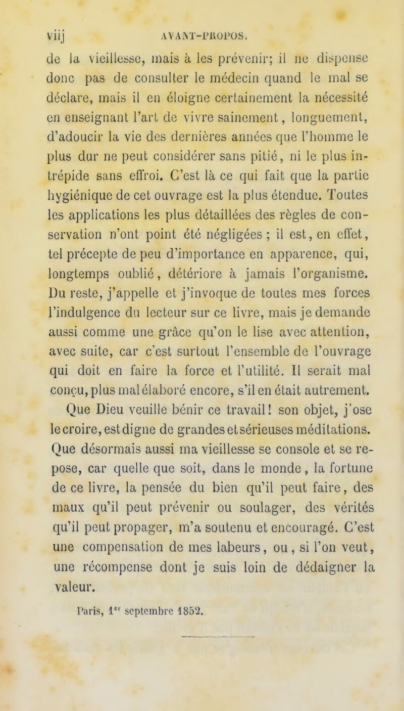 V1IJ HVANÏ-PK0P06. de la vieiltebbcî, mais à les prévenir; il ne dispense donc pas de consulter le médecin quand le mal se déclare, mais il en éloigne certainement la nécessité en enseignant l'art de vivre sainement, longuement, d'adoucir la vie des dernières années que l'homme le plus dur ne peut considérer sans pitié, ni le plus in- trépide sans effroi. C'est là ce qui fait que la partie hygiénique de cet ouvrage est la plus étendue. Toutes les applications les plus détaillées des règles de con- servation n'ont point été négligées ; il est, en effet, tel précepte de peu d'importance en apparence, qui, longtemps oublié, détériore à jamais l'organisme. Du reste, j'appelle et j'invoque de toutes mes forces l'indulgence du lecteur sur ce livre, mais je demande aussi comme une grâce qu'on le lise avec attention, avec suite, car c'est surtout l'ensemble de l'ouvrage qui doit en faire la force et l'utilité. Il serait mal conçu, plus mal élaboré encore, s'il en était autrement. Que Dieu veuille bénir ce travail! son objet, j'ose le croire, estdigne de grandes etsérieuses méditations. Que désormais aussi ma vieillesse se console et se re- pose, car quelle que soit, dans le monde , la fortune de ce livre, la pensée du bien qu'il peut faire, des maux qu'il peut prévenir ou soulager, des vérités qu'il peut propager, m'a soutenu et encouragé. C'est une compensation de mes labeurs, ou , si l'on veut, une récompense dont je suis loin de dédaigner la valeur. Taris, 1 septembre 18oL>.