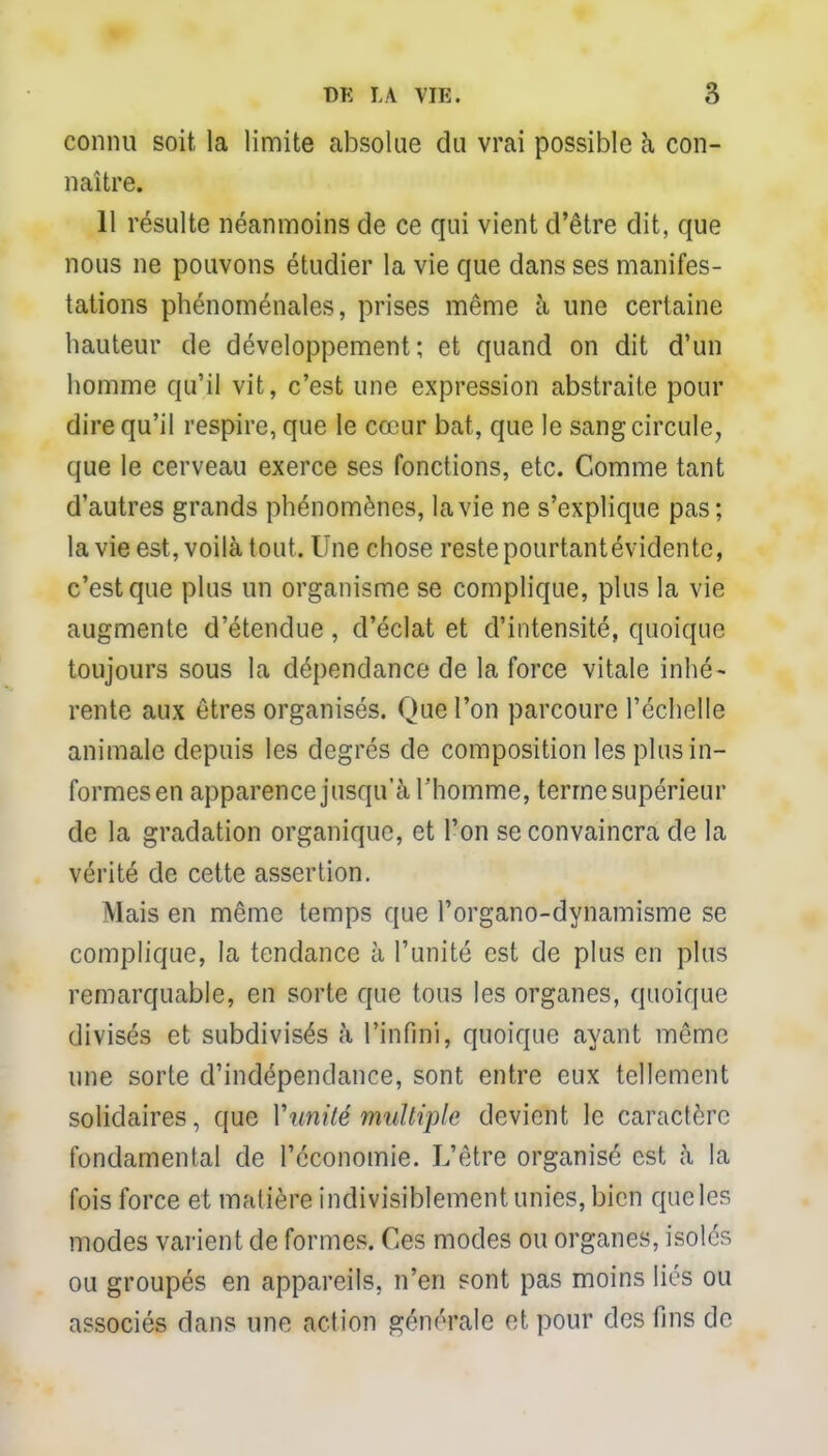 connu soit la limite absolue du vrai possible à con- naître. 11 résulte néanmoins de ce qui vient d'être dit, que nous ne pouvons étudier la vie que dans ses manifes- tations phénoménales, prises même à une certaine hauteur de développement; et quand on dit d'un homme qu'il vit, c'est une expression abstraite pour dire qu'il respire, que le cœur bat, que le sang circule, que le cerveau exerce ses fonctions, etc. Comme tant d'autres grands phénomènes, la vie ne s'explique pas; la vie est, voilà tout. Une chose reste pourtant évidente, c'est que plus un organisme se complique, plus la vie augmente d'étendue, d'éclat et d'intensité, quoique toujours sous la dépendance de la force vitale inhé- rente aux êtres organisés. Que l'on parcoure l'échelle animale depuis les degrés de composition les plus in- formes en apparence jusqu'à l 'homme, terme supérieur de la gradation organique, et l'on se convaincra de la vérité de cette assertion. Mais en même temps que l'organo-dynamisme se complique, la tendance à l'unité est de plus en plus remarquable, en sorte que tous les organes, quoique divisés et subdivisés à l'infini, quoique ayant même une sorte d'indépendance, sont entre eux tellement solidaires, que Vunité multiple devient le caractère fondamental de l'économie. L'être organisé est à la fois force et matière indivisiblement unies, bien queles modes varient de formes. Ces modes ou organes, isolés ou groupés en appareils, n'en sont pas moins liés ou associés dans une action générale et pour des fins de