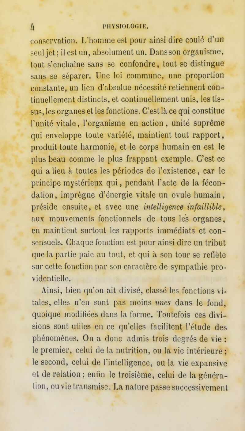 /i PHYSIOLOGIE. conservation. L'homme est pour ainsi dire coulé d'un seul jét; il est un, absolument un. Dansson organisme, tout s'enchaîne sans se confondre, tout se distingue sans se séparer. Une loi commune, une proportion constante, un lien d'absolue nécessité retiennent con- tinuellement distincts, et continuellement unis, les tis- sus, les organes et les fonctions. C'est là ce qui constitue l'unité vitale, l'organisme en action, unité suprême qui enveloppe toute variété, maintient tout rapport, produit toute harmonie, et le corps humain en est le plus beau comme le plus frappant exemple. C'est ce qui a lieu à toutes les périodes de l'existence, car le principe mystérieux qui, pendant l'acte de la fécon- dation, imprègne d'énergie vitale un ovule humain, préside ensuite, et avec une intelligence infaillible, aux mouvements fonctionnels de tous les organes, en maintient surtout les rapports immédiats et con- sensuels. Chaque fonction est pour ainsi dire un tribut que la partie paie au tout, et qui à son tour se reflète sur cette fonction par son caractère de sympathie pro- videntielle. Ainsi, bien qu'on ait divisé, classé les fonctions vi- tales, elles n'en sont pas moins unes dans le fond, quoique modifiées dans la forme. Toutefois ces divi- sions sont utiles en ce qu'elles facilitent l'étude des phénomènes. On a donc admis trois degrés de vie : le premier, celui de la nutrition, ou la vie intérieure ; le second, celui de l'intelligence, ou la vie expansive et de relation ; enfin le troisième, celui de la généra- lion, ou vie t ransmise. La nature passe successivement