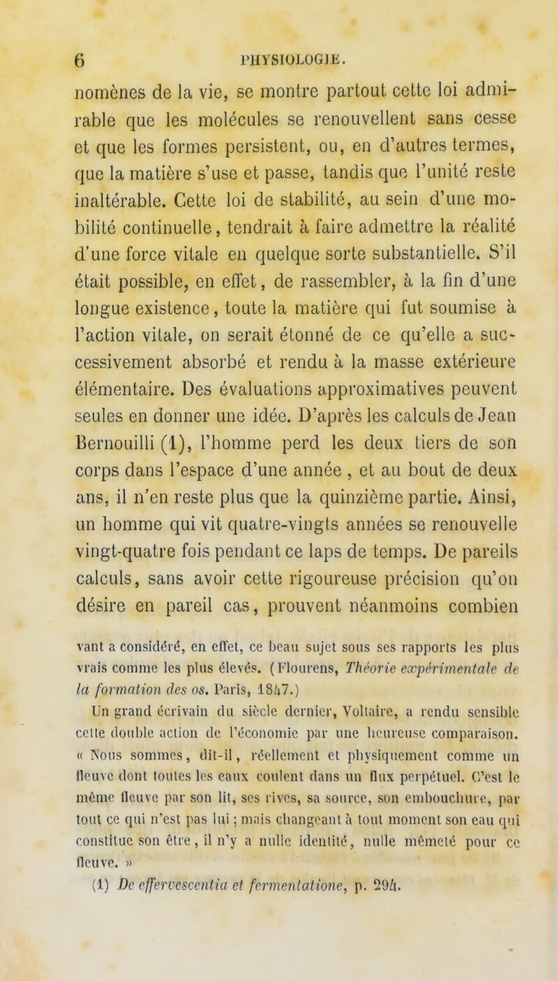 nomènes de la vie, se montre partout cette loi admi- rable que les molécules se renouvellent sans cesse et que les formes persistent, ou, en d'autres termes, que la matière s'use et passe, tandis que l'unité reste inaltérable. Cette loi de stabilité, au sein d'une mo- bilité continuelle, tendrait à faire admettre la réalité d'une force vitale en quelque sorte substantielle. S'il était possible, en effet, de rassembler, à la fin d'une longue existence, toute la matière qui fut soumise à l'action vitale, on serait étonné de ce qu'elle a suc- cessivement absorbé et rendu à la masse extérieure élémentaire. Des évaluations approximatives peuvent seules en donner une idée. D'après les calculs de Jean Bernouilli (1), l'homme perd les deux tiers de son corps dans l'espace d'une année, et au bout de deux ans, il n'en reste plus que la quinzième partie. Ainsi, un homme qui vit quatre-vingts années se renouvelle vingt-quatre fois pendant ce laps de temps. De pareils calculs, sans avoir cette rigoureuse précision qu'on désire en pareil cas, prouvent néanmoins combien vant a considéré, en effet, ce beau sujet sous ses rapports les plus vrais comme les plus élevés. (Flourens, Théorie expérimentale de la formation des os. Paris, 18/i7.) Un grand écrivain du .siècle dernier, Voltaire, a rendu sensible celle double action de l'économie par une heureuse comparaison. « Nous sommes, dit-il, réellement et physiquement comme un fleuve dont toutes les eaux coulent dans un flux perpétuel. C'est le même fleuve par son lit, ses rives, sa source, son embouebure, par tout ce qui n'est pas lui ; mais changeant à tout moment son eau qui constitue son être, il n'y a nulle identité, nulle mêmelé pour ce fleuve. » (1) De effercescentia et fermentatione, p. 29ù.