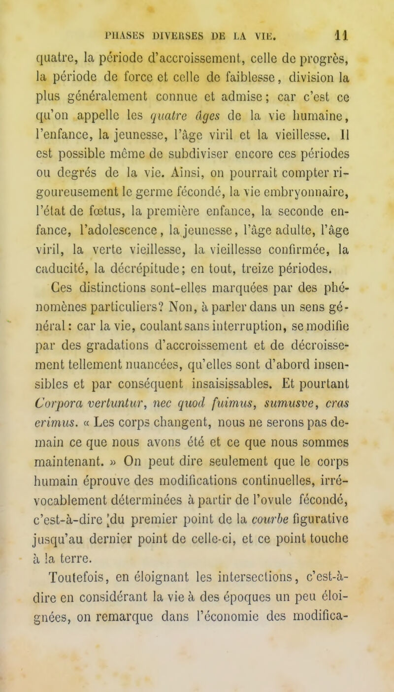 quatre, la période d'accroissement, celle de progrès, la période de force et celle de faiblesse, division la plus généralement connue et admise ; car c'est ce qu'on appelle les quatre âges de la vie humaine, l'enfance, la jeunesse, l'âge viril et la vieillesse. 11 est possible môme de subdiviser encore ces périodes ou degrés de la vie. Ainsi, on pourrait compter ri- goureusement le germe fécondé, la vie embryonnaire, l'état de fœtus, la première enfance, la seconde en- fance, l'adolescence, la jeunesse, l'âge adulte, l'âge viril, la verte vieillesse, la vieillesse confirmée, la caducité, la décrépitude; en tout, treize périodes. Ces distinctions sont-elles marquées par des phé- nomènes particuliers? Non, à parler dans un sens gé- néral: car la vie, coulant sans interruption, se modifie par des gradations d'accroissement et de décaisse- ment tellement nuancées, qu'elles sont d'abord insen- sibles et par conséquent insaisissables. Et pourtant Curpora vertuntur, nec quod fuimas, sumusve, cras crimus. « Les corps changent, nous ne serons pas de- main ce que nous avons été et ce que nous sommes maintenant. » On peut dire seulement que le corps humain éprouve des modifications continuelles, irré- vocablement déterminées à partir de l'ovule féconde, c'est-à-dire [du premier point de la courbe figurative jusqu'au dernier point de celle-ci, et ce point touche à ta terre. Toutefois, en éloignant les intersections, c'est-à- dire en considérant la vie à des époques un peu éloi- gnées, on remarque clans l'économie des modifica-