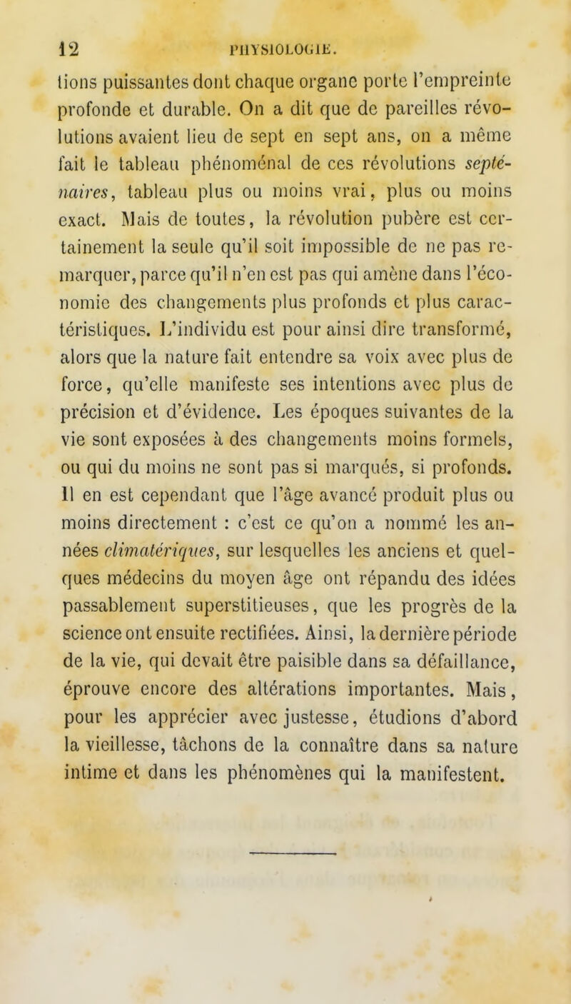 lions puissantes dont chaque organe porte l'empreinte profonde et durable. On a dit que de pareilles révo- lutions avaient lieu de sept en sept ans, on a même fait le tableau phénoménal de ces révolutions septé- naires, tableau plus ou moins vrai, plus ou moins exact. Mais de toutes, la révolution pubère est cer- tainement la seule qu'il soit impossible de ne pas re- marquer, parce qu'il n'en est pas qui amène dans l'éco- nomie des changements plus profonds et plus carac- téristiques. L'individu est pour ainsi dire transformé, alors que la nature fait entendre sa voix avec plus de force, qu'elle manifeste ses intentions avec plus de précision et d'évidence. Les époques suivantes de la vie sont exposées à des changements moins formels, ou qui du moins ne sont pas si marqués, si profonds. 11 en est cependant que l'âge avancé produit plus ou moins directement : c'est ce qu'on a nommé les an- nées climatcriqiies, sur lesquelles les anciens et quel- ques médecins du moyen âge ont répandu des idées passablement superstitieuses, que les progrès de la science ont ensuite rectifiées. Ainsi, la dernière période de la vie, qui devait être paisible dans sa défaillance, éprouve encore des altérations importantes. Mais, pour les apprécier avec justesse, étudions d'abord la vieillesse, tâchons de la connaître dans sa nature intime et dans les phénomènes qui la manifestent.