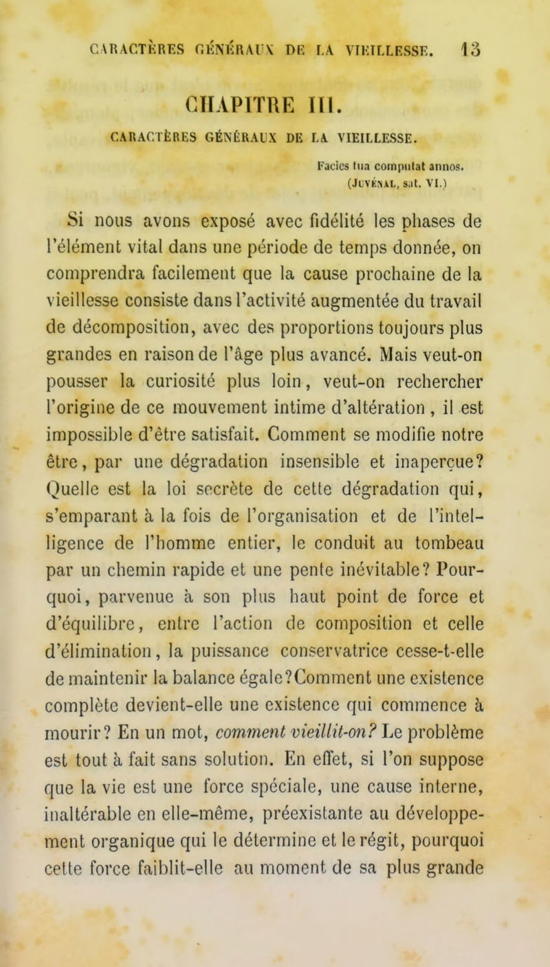 CHAPITRE III. CARACTÈRES GÉNÉRAUX DE LA VIEILLESSE. Fados tua compulat annos. (Juvk.-ul, s;it. VI.) Si nous avons exposé avec fidélité les phases de l'élément vital dans une période de temps donnée, on comprendra facilement que la cause prochaine de la vieillesse consiste dans l'activité augmentée du travail de décomposition, avec des proportions toujours plus grandes en raison de l'âge plus avancé. Mais veut-on pousser la curiosité plus loin, veut-on rechercher l'origine de ce mouvement intime d'altération , il est impossible d'être satisfait. Comment se modifie notre être, par une dégradation insensible et inaperçue? Quelle est la loi secrète de cette dégradation qui, s'emparant à la fois de l'organisation et de l'intel- ligence de l'homme entier, le conduit au tombeau par un chemin rapide et une pente inévitable? Pour- quoi, parvenue à son plus haut point de force et d'équilibre, entre l'action de composition et celle d'élimination, la puissance conservatrice cesse-t-elle de maintenir la balance égale?Comment une existence complète devient-elle une existence qui commence à mourir? En un mot, comment vieillit-on? Le problème est tout à fait sans solution. En effet, si l'on suppose que la vie est une force spéciale, une cause interne, inaltérable en elle-même, préexistante au développe- ment organique qui le détermine et le régit, pourquoi celte force faiblit-elle au moment de sa plus grande