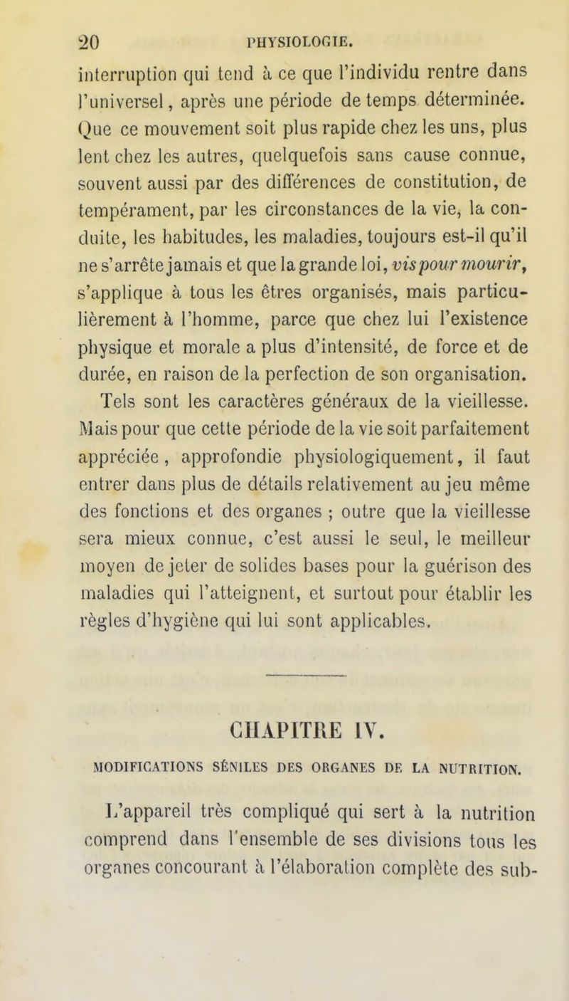interruption qui tend à ce que l'individu rentre dans l'universel, après une période de temps déterminée. Que ce mouvement soit plus rapide chez les uns, plus lent chez les autres, quelquefois sans cause connue, souvent aussi par des différences de constitution, de tempérament, par les circonstances de la vie, la con- duite, les habitudes, les maladies, toujours est-il qu'il ne s'arrête jamais et que la grande loi, vis pour mourir, s'applique à tous les êtres organisés, mais particu- lièrement à l'homme, parce que chez lui l'existence physique et morale a plus d'intensité, de force et de durée, en raison de la perfection de son organisation. Tels sont les caractères généraux de la vieillesse. Mais pour que cette période de la vie soit parfaitement appréciée, approfondie physiologiquement, il faut entrer dans plus de détails relativement au jeu même des fonctions et des organes ; outre que la vieillesse sera mieux connue, c'est aussi le seul, le meilleur moyen de jeter de solides bases pour la guérison des maladies qui l'atteignent, et surtout pour établir les règles d'hygiène qui lui sont applicables. CHAPITRE IV. MODIFICATIONS SÉNILES DES ORGANES DE LA NUTRITION. L'appareil très compliqué qui sert à la nutrition comprend dans l'ensemble de ses divisions tous les organes concourant à l'élaboration complète des sub-