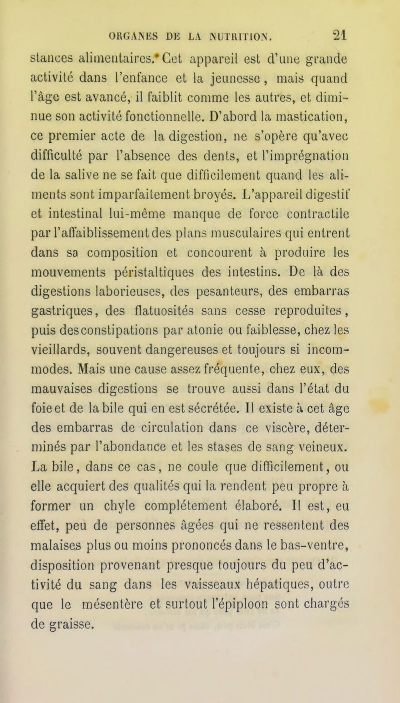 stances alimentaires.* Cet appareil est d'une grande activité dans l'enfance et la jeunesse, mais quand l'âge est avancé, il faiblit comme les autres, et dimi- nue son activité fonctionnelle. D'abord la mastication, ce premier acte de la digestion, ne s'opère qu'avec difficulté par l'absence des dents, et l'imprégnation de la salive ne se fait que difficilement quand les ali- ments sont imparfaitement broyés. L'appareil digestif et intestinal lui-même manque de force contractile par l'affaiblissement des plans musculaires qui entrent dans sa composition et concourent à produire les mouvements péristaltiques des intestins. De là des digestions laborieuses, des pesanteurs, des embarras gastriques, des flatuosités sans cesse reproduites, puis desconstipations par atonie ou faiblesse, chez les vieillards, souvent dangereuses et toujours si incom- modes. Mais une cause assez fréquente, chez eux, des mauvaises digestions se trouve aussi dans l'état du foie et de la bile qui en est sécrétée. Il existe à cet âge des embarras de circulation dans ce viscère, déter- minés par l'abondance et les stases de sang veineux. La bile, dans ce cas, ne coule que difficilement, ou elle acquiert des qualités qui la rendent peu propre à former un chyle complètement élaboré. Il est, eu effet, peu de personnes âgées qui ne ressentent des malaises plus ou moins prononcés dans le bas-ventre, disposition provenant presque toujours du peu d'ac- tivité du sang dans les vaisseaux hépatiques, outre que le mésentère et surtout l'épiploon sont chargés de graisse.