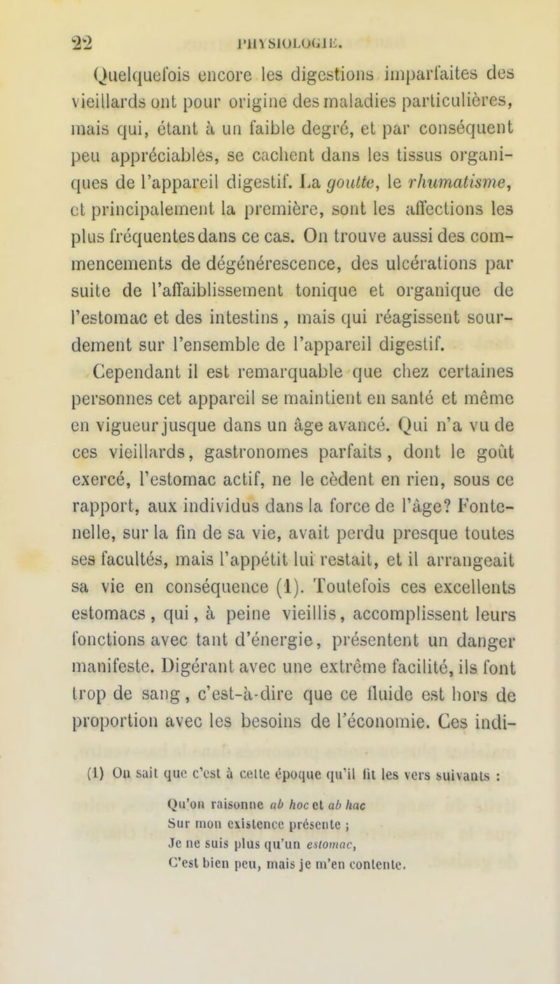 S2 l'insioLouiu. Quelquefois encore les digestions imparfaites des vieillards ont pour origine des maladies particulières, mais qui, étant à un faible degré, et par conséquent peu appréciables, se cachent dans les tissus organi- ques de l'appareil digestif. La goutte, le rhumatisme, et principalement la première, sont les affections les plus fréquentes dans ce cas. On trouve aussi des com- mencements de dégénérescence, des ulcérations par suite de l'affaiblissement tonique et organique de l'estomac et des intestins , mais qui réagissent sour- dement sur l'ensemble de l'appareil digestif. Cependant il est remarquable que chez certaines personnes cet appareil se maintient en santé et même en vigueur jusque dans un âge avancé. Qui n'a vu de ces vieillards, gastronomes parfaits, dont le goût exercé, l'estomac actif, ne le cèdent en rien, sous ce rapport, aux individus dans la force de l'âge? Fonte- nelle, sur la fin de sa vie, avait perdu presque toutes ses facultés, mais l'appétit lui restait, et il arrangeait sa vie en conséquence (1). Toutefois ces excellents estomacs, qui, à peine vieillis, accomplissent leurs fonctions avec tant d'énergie, présentent un danger manifeste. Digérant avec une extrême facilité, ils font trop de sang, c'est-à-dire que ce fluide est hors de proportion avec les besoins de l'économie. Ces indi- (1) Ou sait que c'est à celle époque qu'il lit les vers suivants : Qu'on raisonne ab hocaiabhac Sur mon existence présente ; Je ne suis plus qu'un estomac, C'est bien peu, mais je m'en contente.