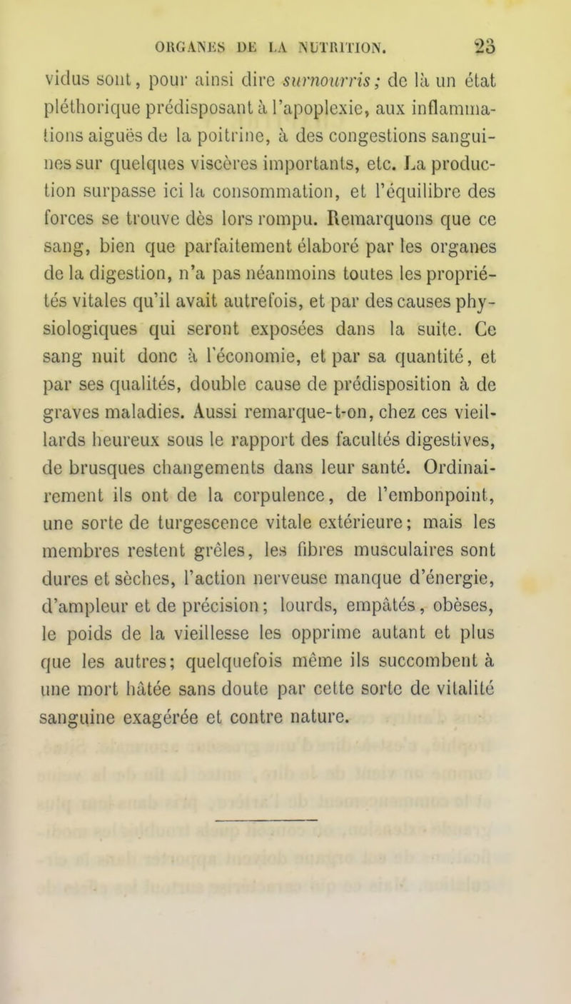 vidus sont, pour ainsi dire surnourris; de là un état pléthorique prédisposant à l'apoplexie, aux inflamma- tions aiguës de la poitrine, à des congestions sangui- nes sur quelques viscères importants, etc. La produc- tion surpasse ici la consommation, et l'équilibre des forces se trouve dès lors rompu. Remarquons que ce sang, bien que parfaitement élaboré par les organes de la digestion, n'a pas néanmoins toutes les proprié- tés vitales qu'il avait autrefois, et par des causes phy- siologiques qui seront exposées dans la suite. Ce sang nuit donc à l'économie, et par sa quantité, et par ses qualités, double cause de prédisposition à de graves maladies. Aussi remarque-t-on, chez ces vieil- lards heureux sous le rapport des facultés digestives, de brusques changements dans leur santé. Ordinai- rement ils ont de la corpulence, de l'embonpoint, une sorte de turgescence vitale extérieure; mais les membres restent grêles, les fibres musculaires sont dures et sèches, l'action nerveuse manque d'énergie, d'ampleur et de précision ; lourds, empâtés, obèses, le poids de la vieillesse les opprime autant et plus que les autres; quelquefois même ils succombent à une mort hâtée sans doute par cette sorte de vitalité sanguine exagérée et contre nature.