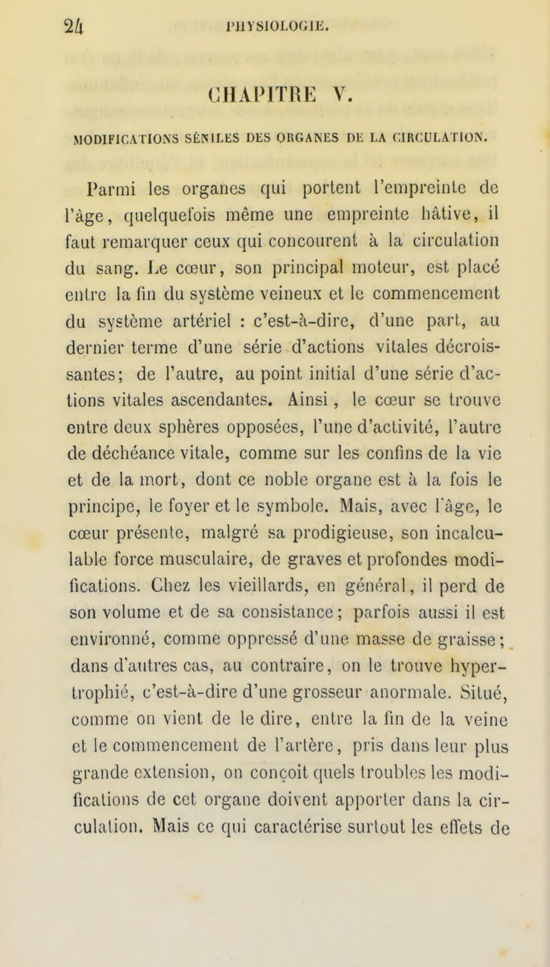 CHAPITRE V. MODIFICATIONS SÊN1LES DES ORGANES DE LA CIRCULATION. Parmi les organes qui portent l'empreinte de l'âge, quelquefois même une empreinte hâtive, il faut remarquer ceux qui concourent à la circulation du sang. Le cœur, son principal moteur, est placé entre la fin du système veineux et le commencement du système artériel : c'est-à-dire, d'une part, au dernier terme d'une série d'actions vitales décrois- santes; de l'autre, au point initial d'une série d'ac- tions vitales ascendantes. Ainsi, le cœur se trouve entre deux sphères opposées, l'une d'activité, l'autre de déchéance vitale, comme sur les confins de la vie et de la mort, dont ce noble organe est à la fois le principe, le foyer et le symbole. Mais, avec l'âge, le cœur présente, malgré sa prodigieuse, son incalcu- lable force musculaire, de graves et profondes modi- fications. Chez les vieillards, en général, il perd de son volume et de sa consistance ; parfois aussi il est environné, comme oppressé d'une masse de graisse; dans d'autres cas. au contraire, on le trouve hyper- trophié, c'est-à-dire d'une grosseur anormale. Situé, comme on vient de le dire, entre la fin de la veine et le commencement de l'artère, pris dans leur plus grande extension, on conçoit quels troubles les modi- fications de cet organe doivent apporter dans la cir- culation. Mais ce qui caractérise surlout les effets de